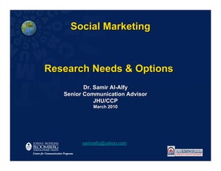 Social Marketing



Research Needs & Options
          Dr. Samir Al-Alfy
   Senior Communication Advisor
              JHU/CCP
             March 2010




         samiralfy@yahoo.com
 