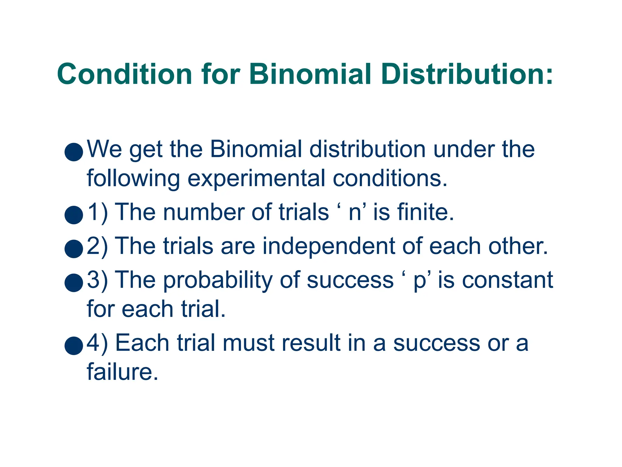 Condition for Binomial Distribution:
●We get the Binomial distribution under the
following experimental conditions.
●1) The number of trials ‘ n’ is finite.
●2) The trials are independent of each other.
●3) The probability of success ‘ p’ is constant
for each trial.
●4) Each trial must result in a success or a
failure.
11
 