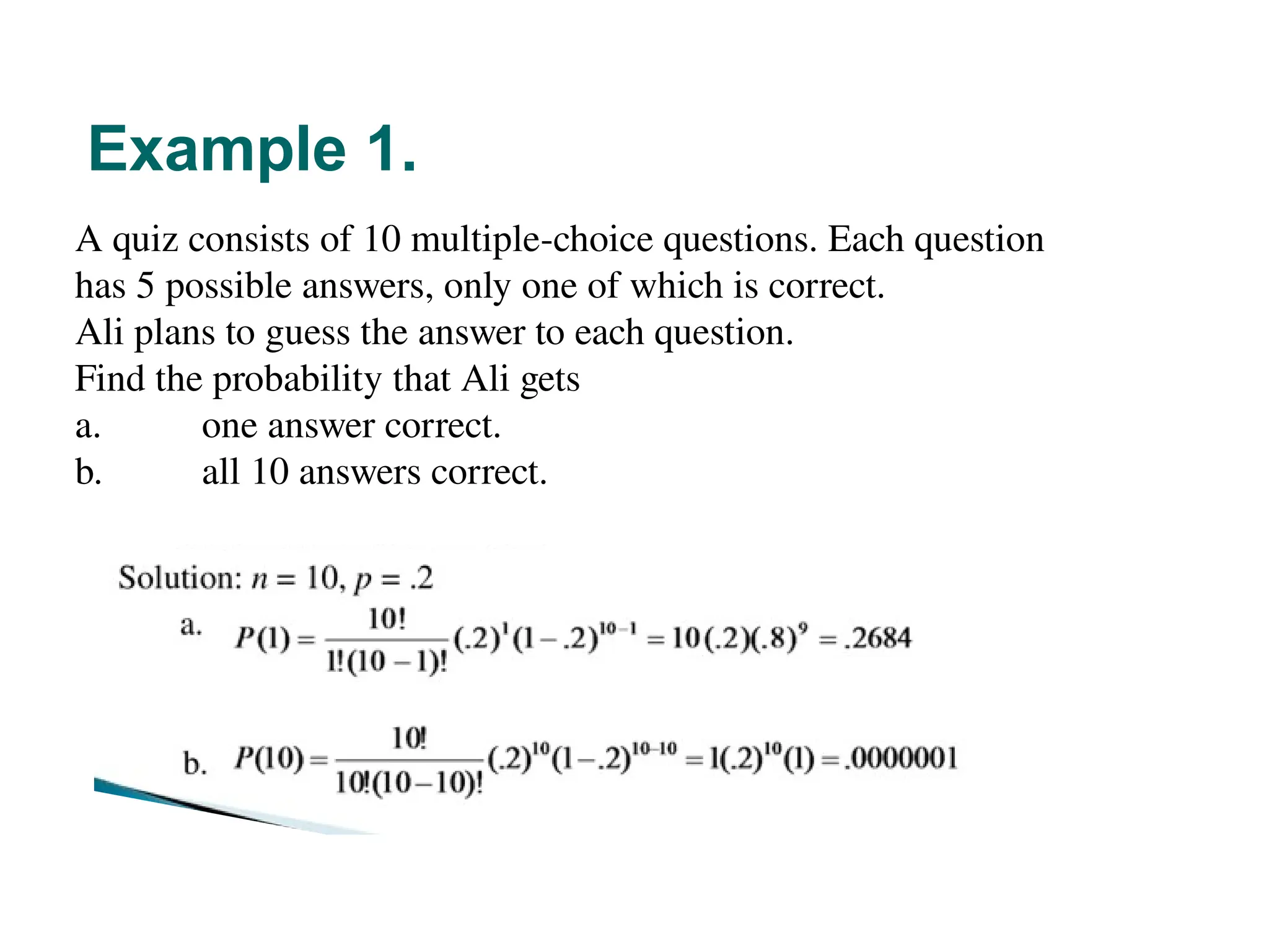 Example 1.
12
A quiz consists of 10 multiple-choice questions. Each question
has 5 possible answers, only one of which is correct.
Ali plans to guess the answer to each question.
Find the probability that Ali gets
a. one answer correct.
b. all 10 answers correct.
 
