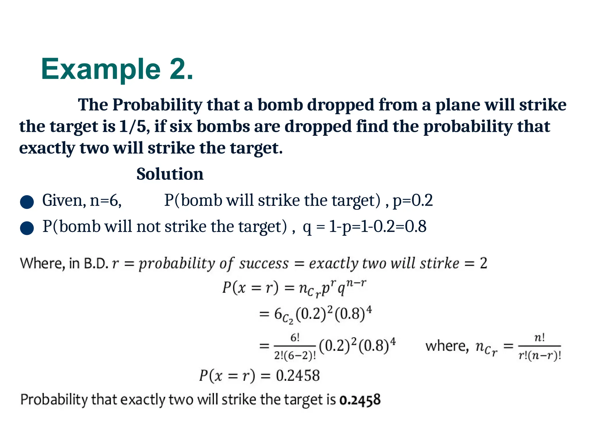 Example 2.
The Probability that a bomb dropped from a plane will strike
the target is 1/5, if six bombs are dropped find the probability that
exactly two will strike the target.
Solution
● Given, n=6, P(bomb will strike the target) , p=0.2
● P(bomb will not strike the target) , q = 1-p=1-0.2=0.8
13
 