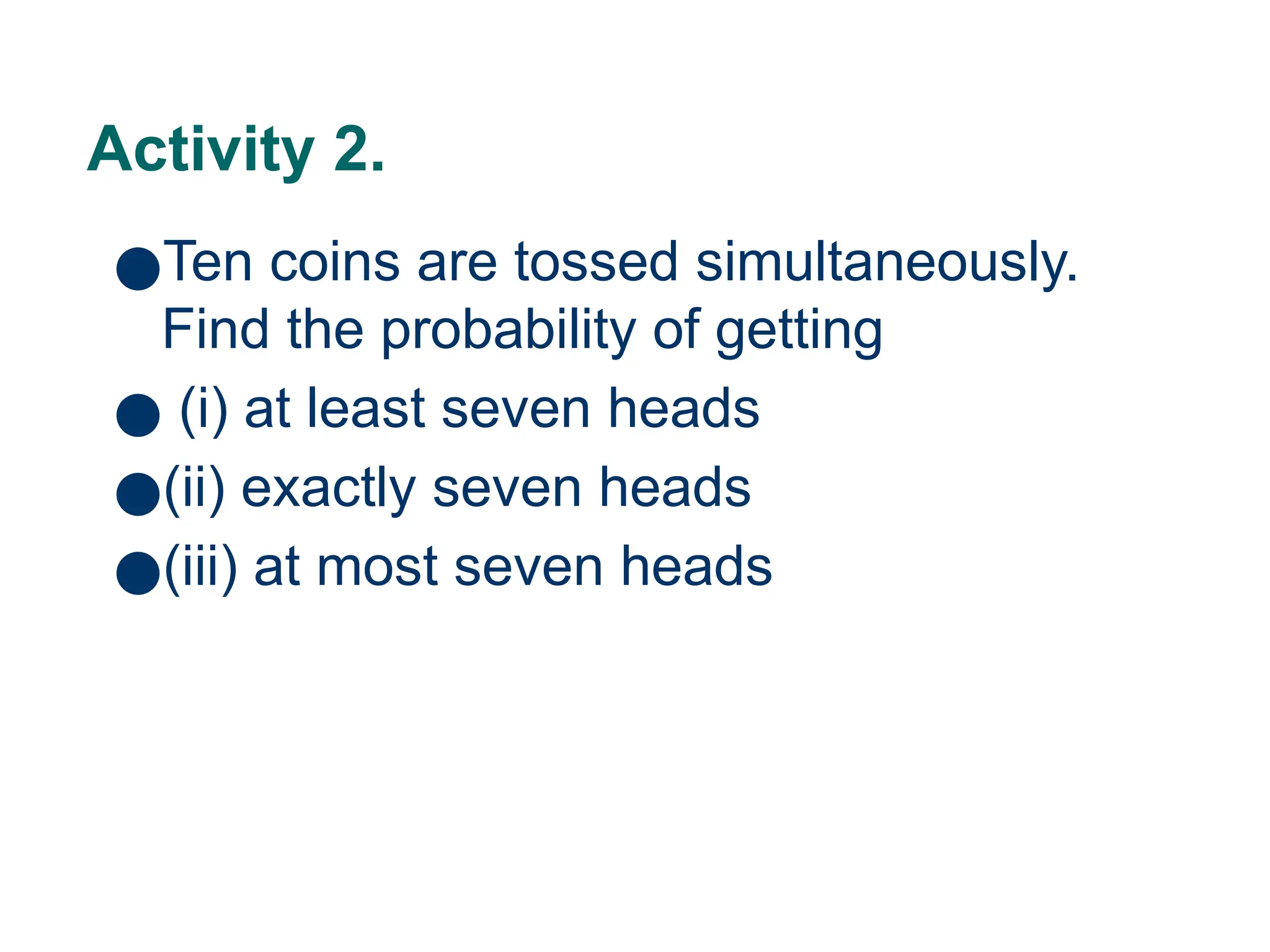 18
Activity 2.
●Ten coins are tossed simultaneously.
Find the probability of getting
● (i) at least seven heads
●(ii) exactly seven heads
●(iii) at most seven heads
 