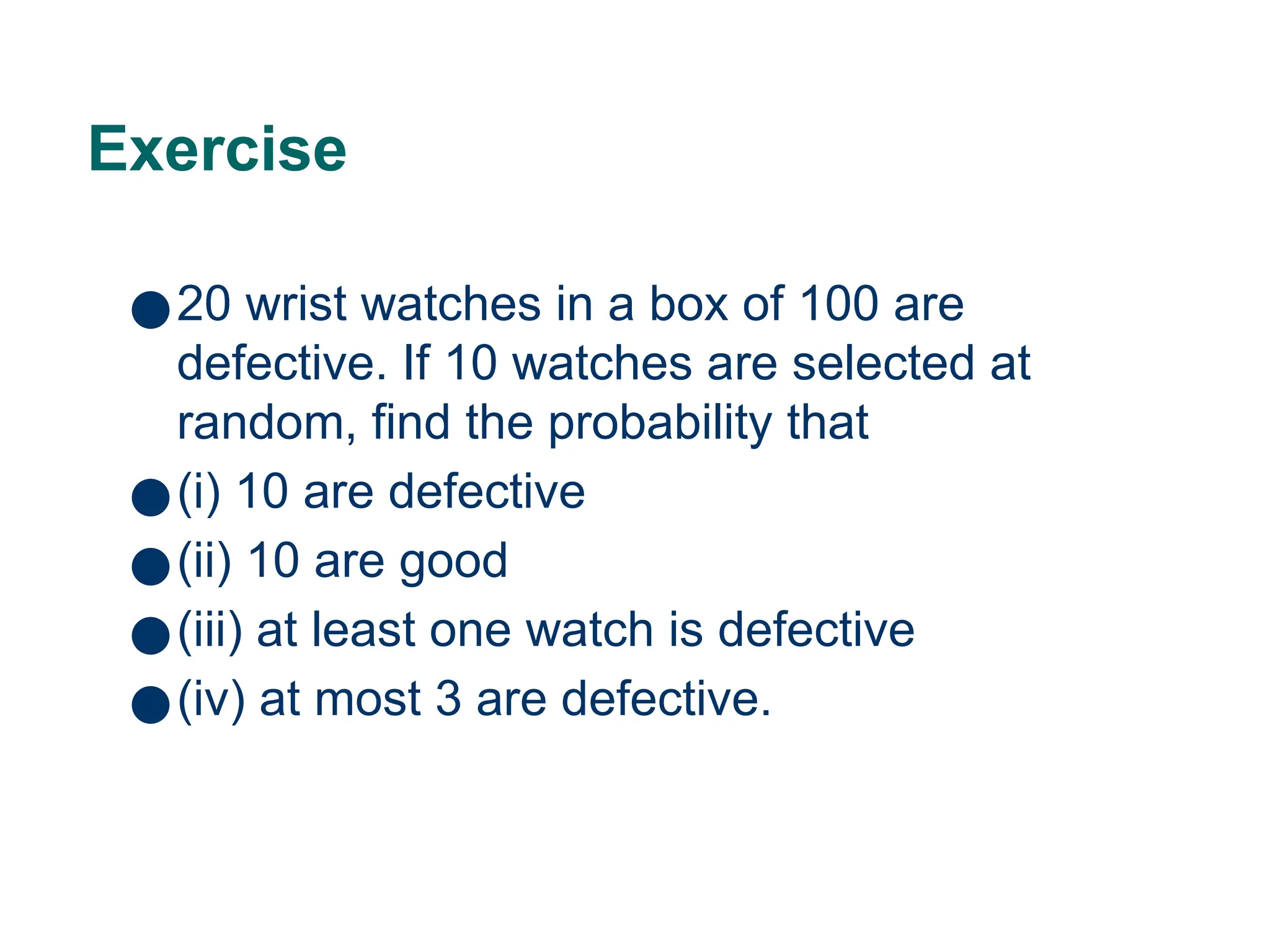 Exercise
●20 wrist watches in a box of 100 are
defective. If 10 watches are selected at
random, find the probability that
●(i) 10 are defective
●(ii) 10 are good
●(iii) at least one watch is defective
●(iv) at most 3 are defective.
22
 