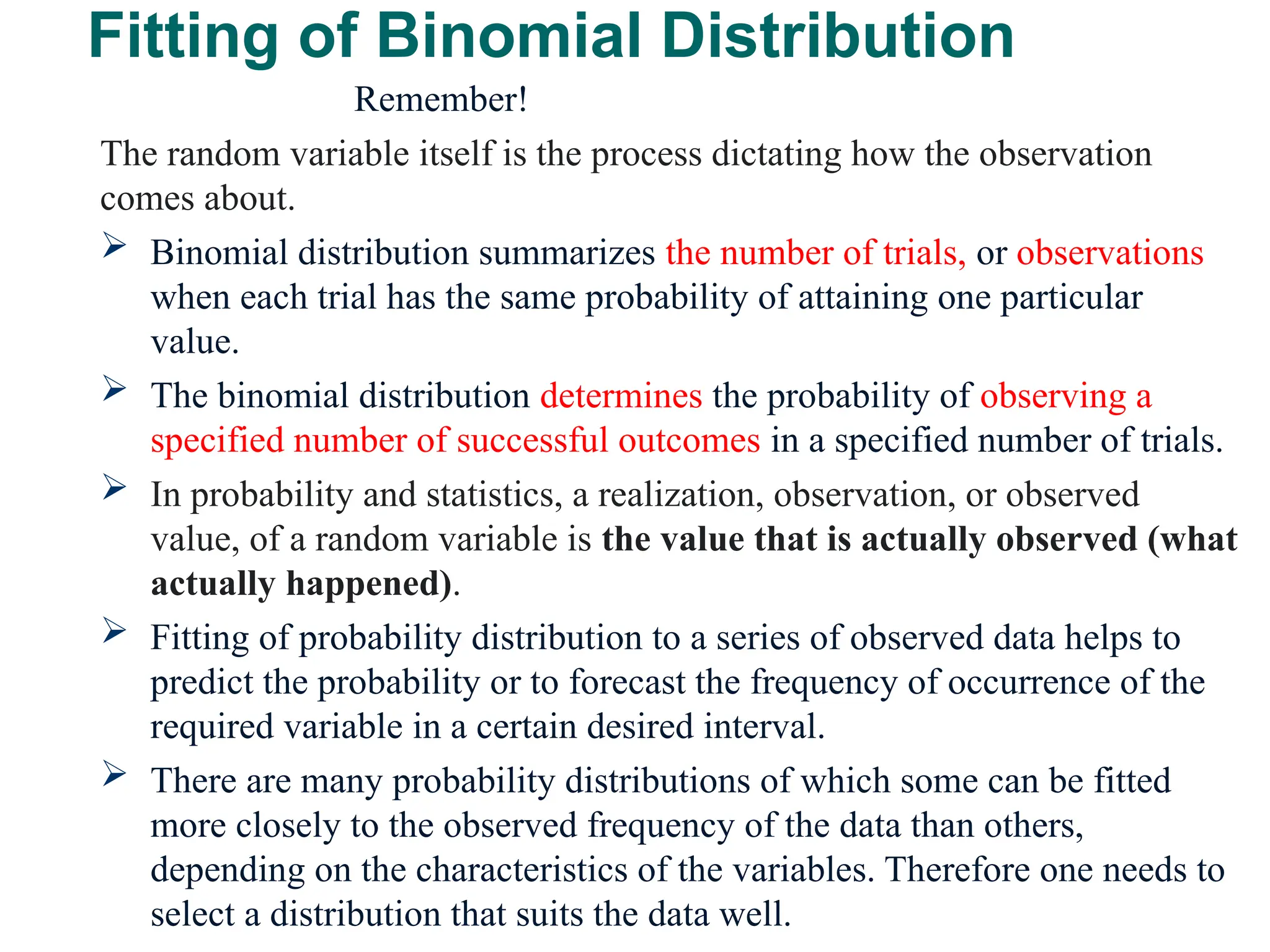 Fitting of Binomial Distribution
Remember!
The random variable itself is the process dictating how the observation
comes about.
 Binomial distribution summarizes the number of trials, or observations
when each trial has the same probability of attaining one particular
value.
 The binomial distribution determines the probability of observing a
specified number of successful outcomes in a specified number of trials.
 In probability and statistics, a realization, observation, or observed
value, of a random variable is the value that is actually observed (what
actually happened).
 Fitting of probability distribution to a series of observed data helps to
predict the probability or to forecast the frequency of occurrence of the
required variable in a certain desired interval.
 There are many probability distributions of which some can be fitted
more closely to the observed frequency of the data than others,
depending on the characteristics of the variables. Therefore one needs to
select a distribution that suits the data well.
30
 