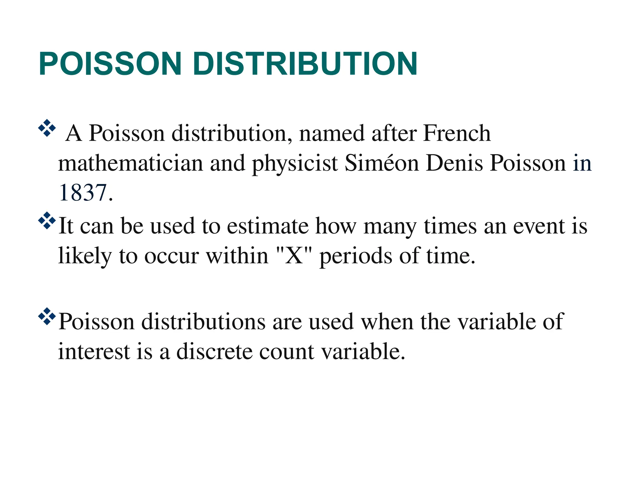 POISSON DISTRIBUTION
 A Poisson distribution, named after French
mathematician and physicist Siméon Denis Poisson in
1837.
It can be used to estimate how many times an event is
likely to occur within "X" periods of time.
Poisson distributions are used when the variable of
interest is a discrete count variable.
39
 