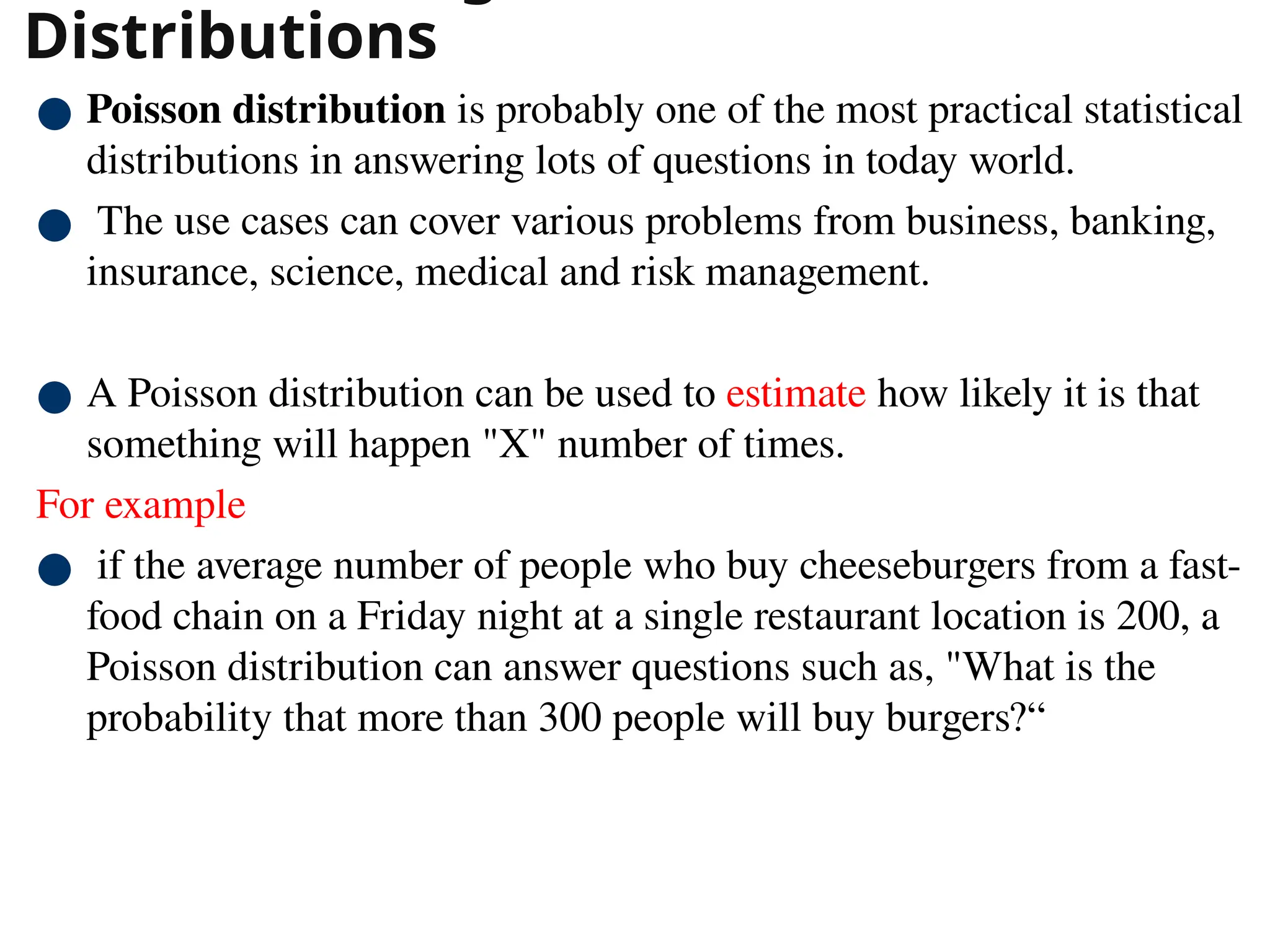 Distributions
● Poisson distribution is probably one of the most practical statistical
distributions in answering lots of questions in today world.
● The use cases can cover various problems from business, banking,
insurance, science, medical and risk management.
● A Poisson distribution can be used to estimate how likely it is that
something will happen "X" number of times.
For example
● if the average number of people who buy cheeseburgers from a fast-
food chain on a Friday night at a single restaurant location is 200, a
Poisson distribution can answer questions such as, "What is the
probability that more than 300 people will buy burgers?“
40
 
