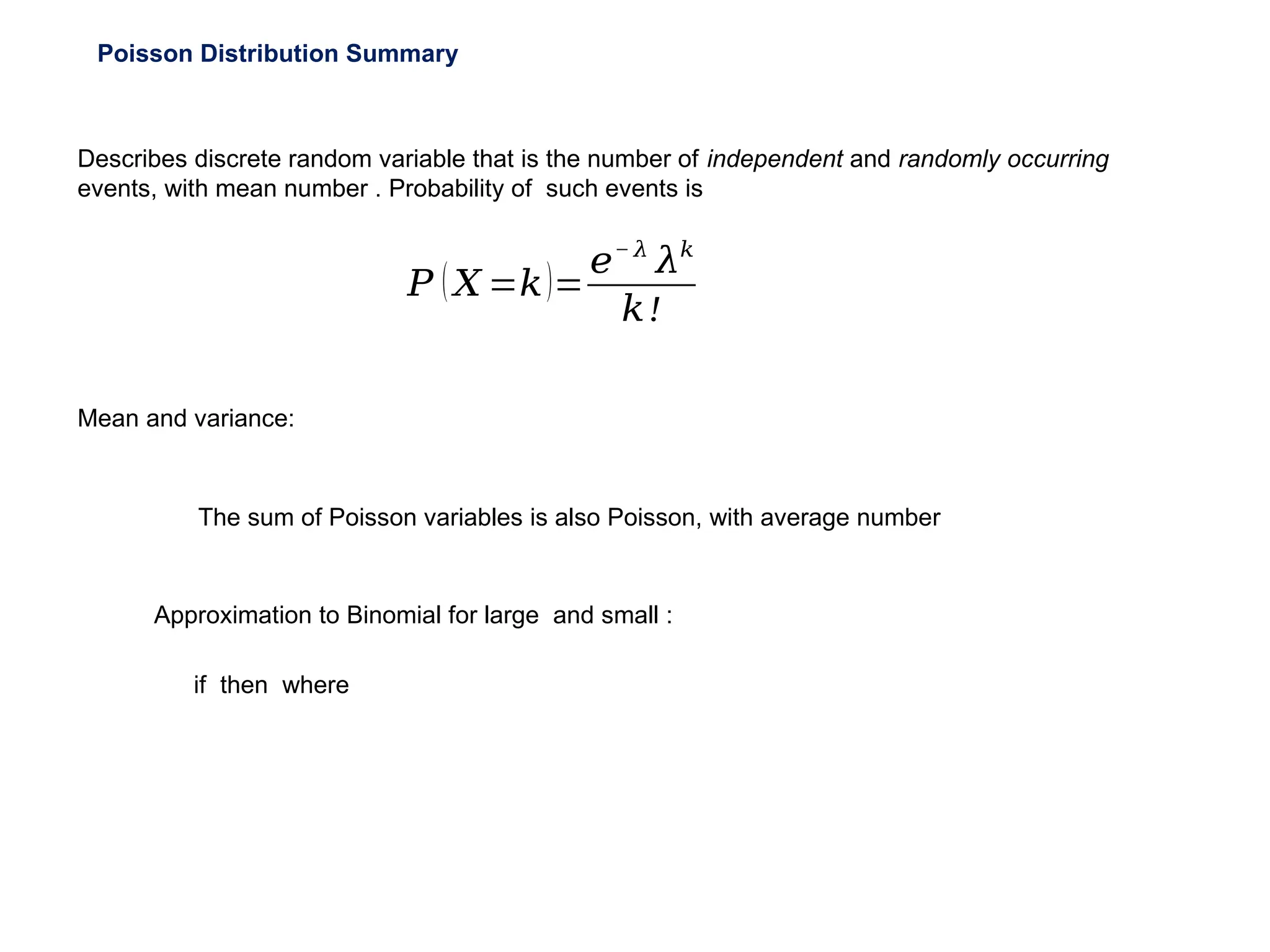 Poisson Distribution Summary
Describes discrete random variable that is the number of independent and randomly occurring
events, with mean number . Probability of such events is
𝑃 (𝑋 =𝑘)=
𝑒− 𝜆
𝜆𝑘
𝑘!
Mean and variance:
if then where
Approximation to Binomial for large and small :
The sum of Poisson variables is also Poisson, with average number
 