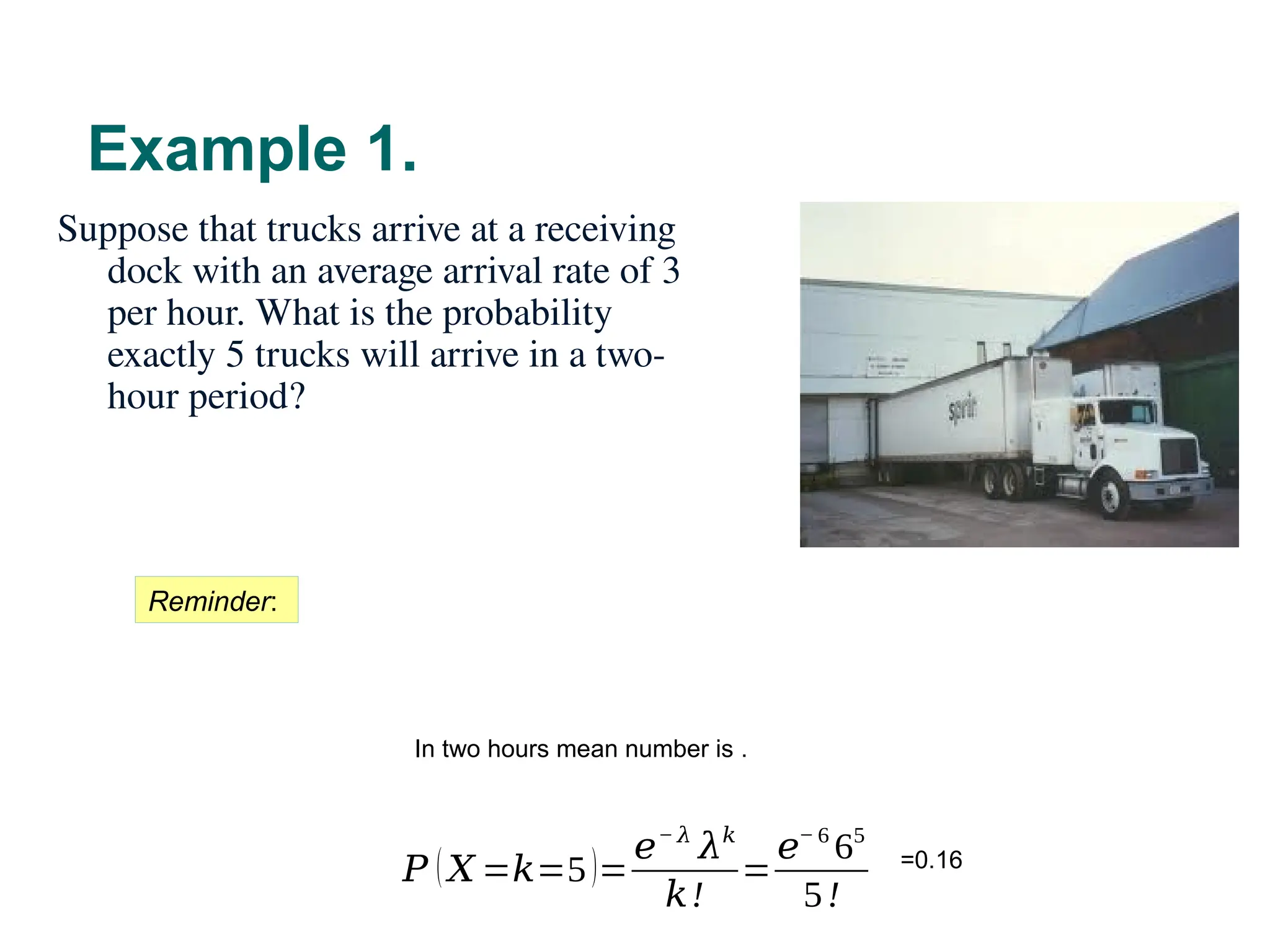 Example 1.
45
Suppose that trucks arrive at a receiving
dock with an average arrival rate of 3
per hour. What is the probability
exactly 5 trucks will arrive in a two-
hour period?
Reminder:
In two hours mean number is .
𝑃 (𝑋 =𝑘=5)=
𝑒− 𝜆
𝜆𝑘
𝑘!
=
𝑒− 6
65
5!
=0.16
 