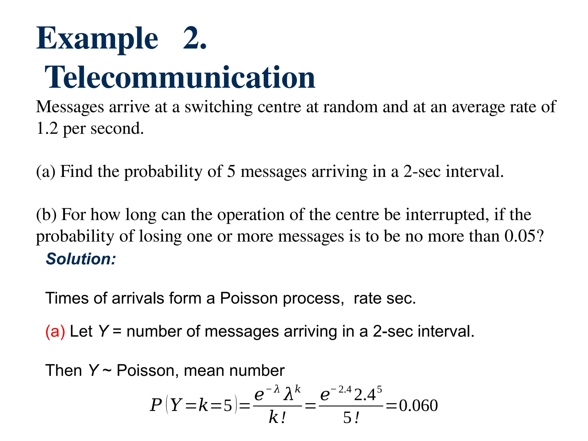 Example 2.
Telecommunication
Messages arrive at a switching centre at random and at an average rate of
1.2 per second.
(a) Find the probability of 5 messages arriving in a 2-sec interval.
(b) For how long can the operation of the centre be interrupted, if the
probability of losing one or more messages is to be no more than 0.05?
Solution:
Times of arrivals form a Poisson process, rate sec.
(a) Let Y = number of messages arriving in a 2-sec interval.
Then Y ~ Poisson, mean number
𝑃 (𝑌 =𝑘=5)=
𝑒− 𝜆
𝜆𝑘
𝑘!
=
𝑒− 2.4
2.45
5!
=0.060
 