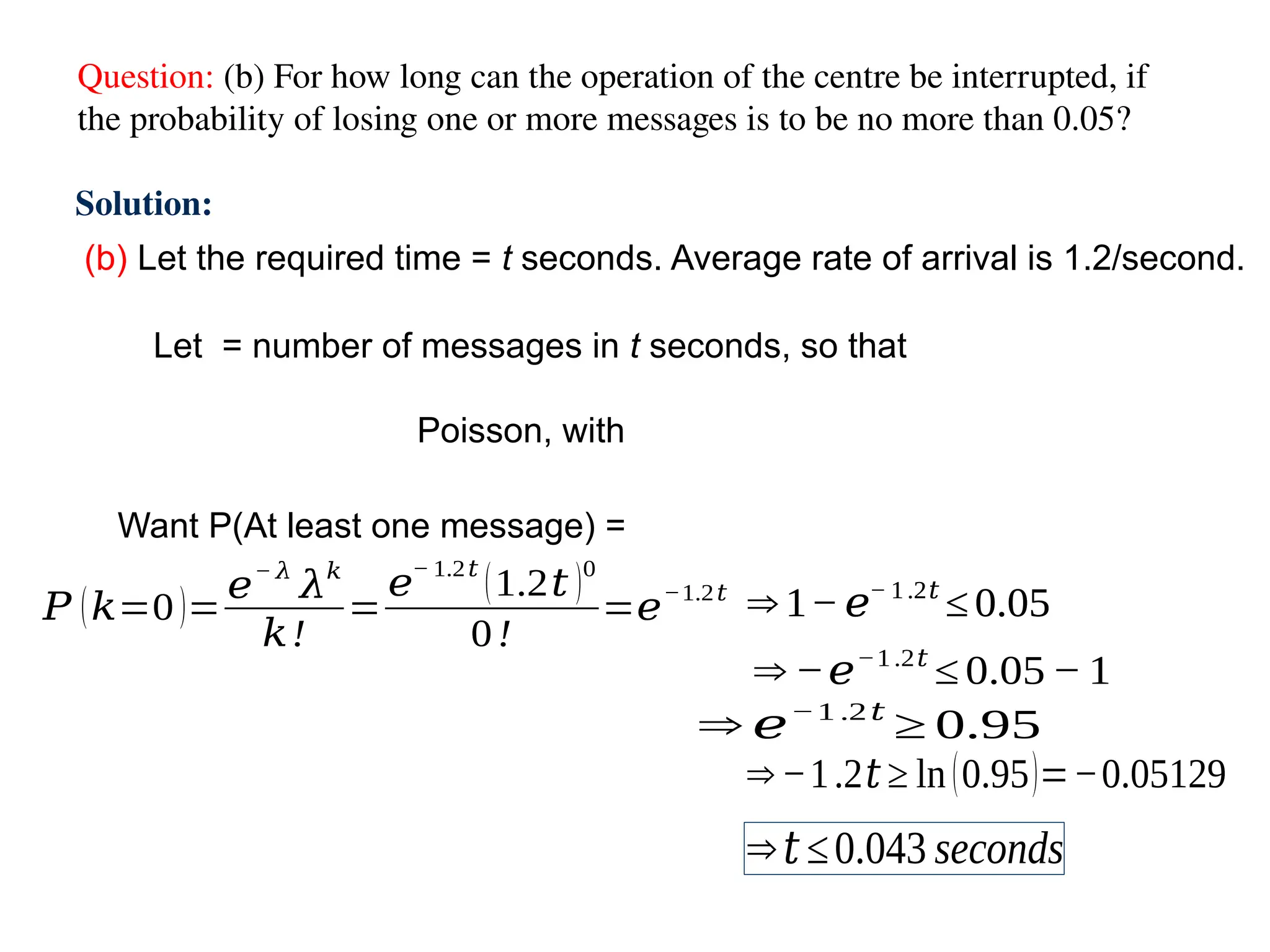 Question: (b) For how long can the operation of the centre be interrupted, if
the probability of losing one or more messages is to be no more than 0.05?
(b) Let the required time = t seconds. Average rate of arrival is 1.2/second.
Solution:
Let = number of messages in t seconds, so that
Poisson, with
Want P(At least one message) =
⇒ 1−𝑒− 1.2𝑡
≤ 0.05
⇒ 𝑒−1 .2𝑡
≥ 0.95
⇒−1.2𝑡 ≥ ln(0.95)=−0.05129
⇒𝑡≤0.043 seconds
⇒ 1−𝑒− 1.2𝑡
≤ 0.05
⇒ −𝑒−1.2𝑡
≤ 0.05− 1
𝑃 (𝑘=0)=
𝑒− 𝜆
𝜆𝑘
𝑘!
=
𝑒
− 1.2𝑡
(1.2𝑡 )0
0!
=𝑒
−1.2𝑡
 