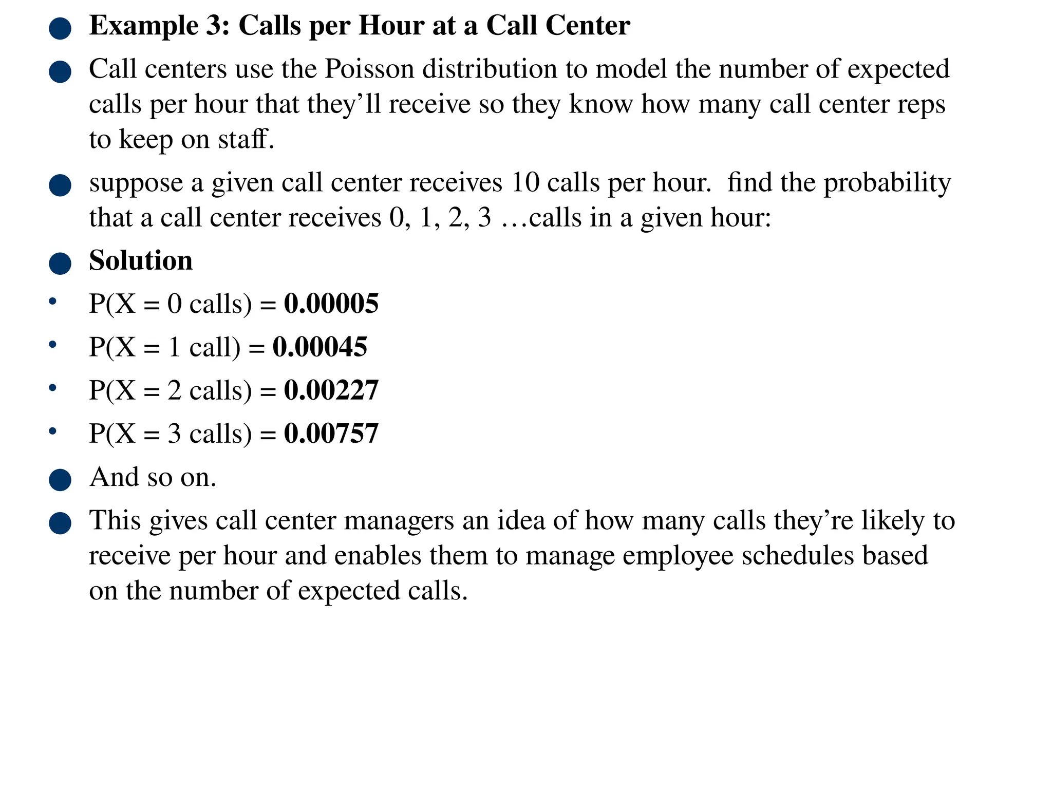 ● Example 3: Calls per Hour at a Call Center
● Call centers use the Poisson distribution to model the number of expected
calls per hour that they’ll receive so they know how many call center reps
to keep on staff.
● suppose a given call center receives 10 calls per hour. find the probability
that a call center receives 0, 1, 2, 3 …calls in a given hour:
● Solution
• P(X = 0 calls) = 0.00005
• P(X = 1 call) = 0.00045
• P(X = 2 calls) = 0.00227
• P(X = 3 calls) = 0.00757
● And so on.
● This gives call center managers an idea of how many calls they’re likely to
receive per hour and enables them to manage employee schedules based
on the number of expected calls.
 