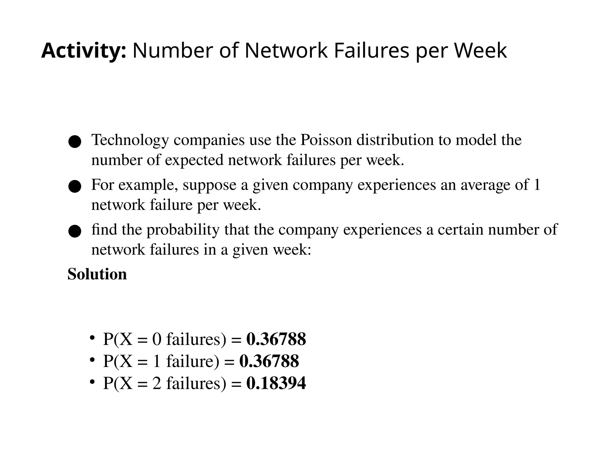 Activity: Number of Network Failures per Week
● Technology companies use the Poisson distribution to model the
number of expected network failures per week.
● For example, suppose a given company experiences an average of 1
network failure per week.
● find the probability that the company experiences a certain number of
network failures in a given week:
Solution
49
• P(X = 0 failures) = 0.36788
• P(X = 1 failure) = 0.36788
• P(X = 2 failures) = 0.18394
 