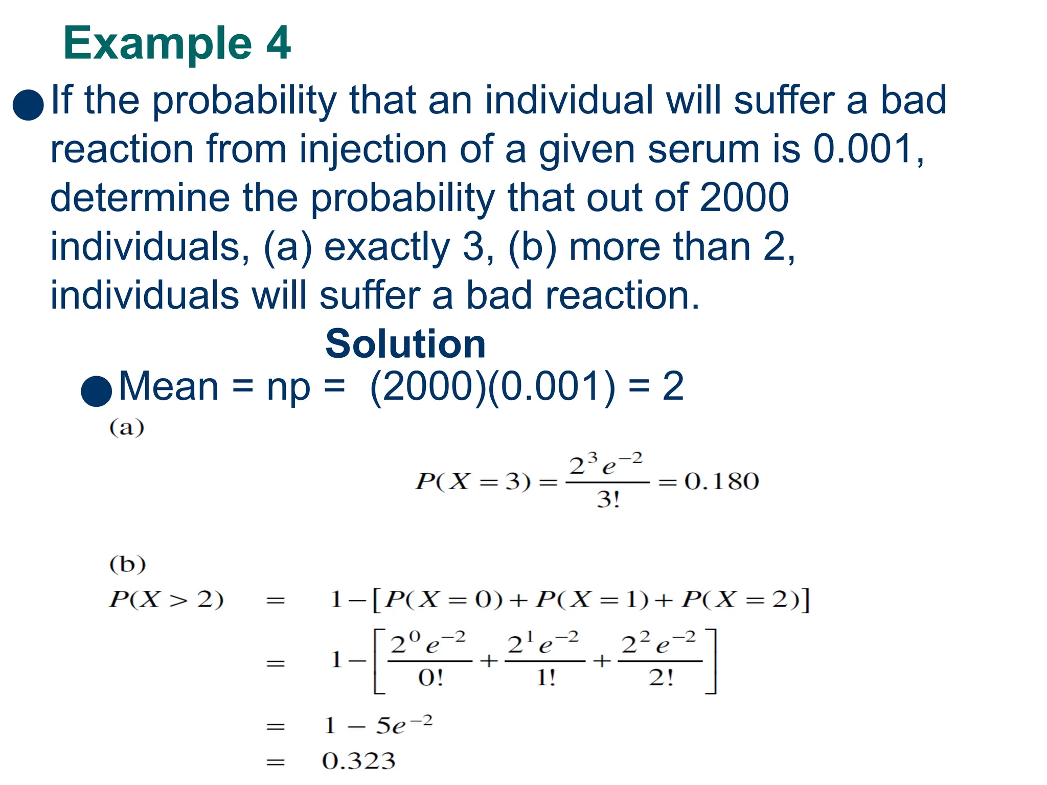 Example 4
50
●If the probability that an individual will suffer a bad
reaction from injection of a given serum is 0.001,
determine the probability that out of 2000
individuals, (a) exactly 3, (b) more than 2,
individuals will suffer a bad reaction.
Solution
●Mean = np = (2000)(0.001) = 2
 