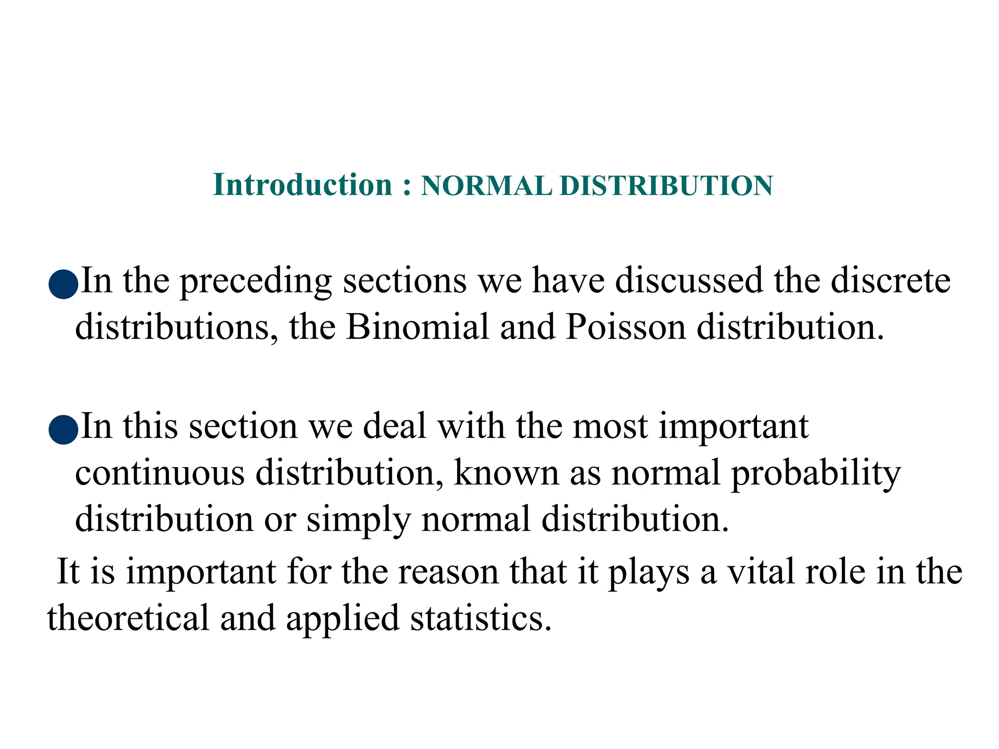 62
●In the preceding sections we have discussed the discrete
distributions, the Binomial and Poisson distribution.
●In this section we deal with the most important
continuous distribution, known as normal probability
distribution or simply normal distribution.
It is important for the reason that it plays a vital role in the
theoretical and applied statistics.
Introduction : NORMAL DISTRIBUTION
 