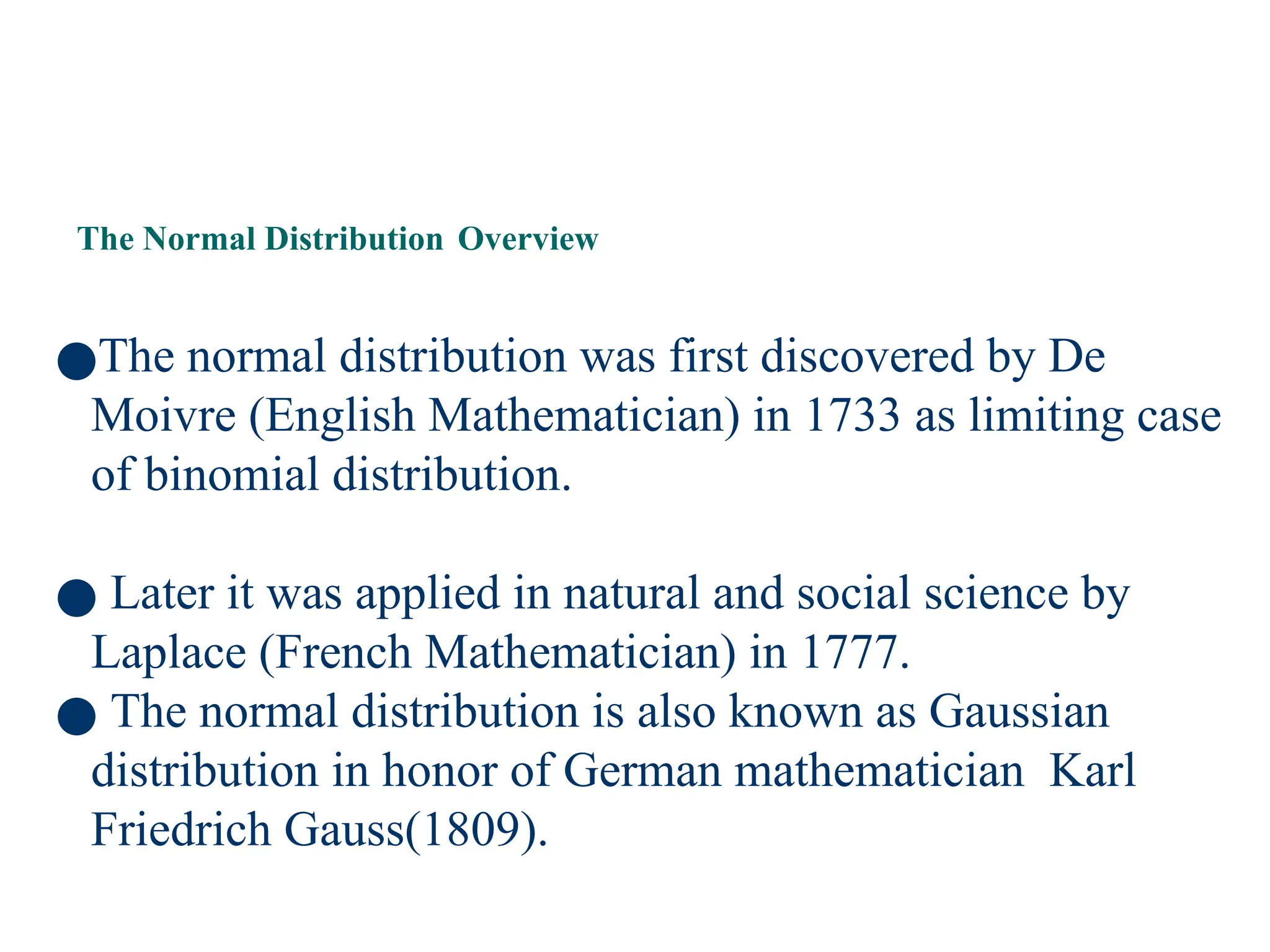 63
The Normal Distribution Overview
●The normal distribution was first discovered by De
Moivre (English Mathematician) in 1733 as limiting case
of binomial distribution.
● Later it was applied in natural and social science by
Laplace (French Mathematician) in 1777.
● The normal distribution is also known as Gaussian
distribution in honor of German mathematician Karl
Friedrich Gauss(1809).
 
