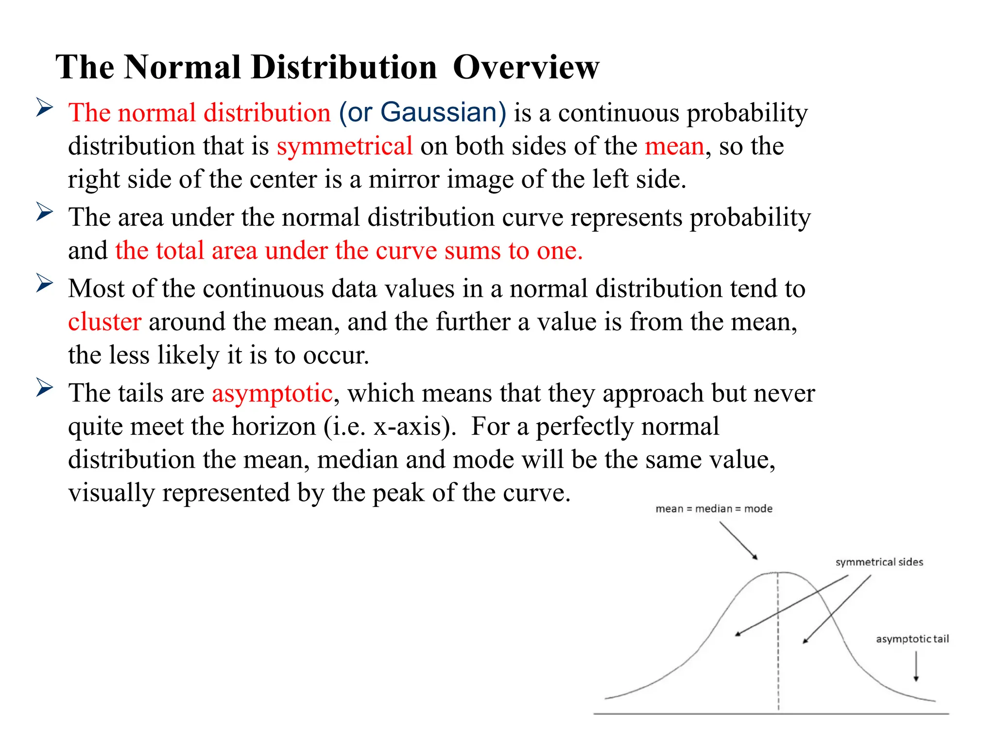  The normal distribution (or Gaussian) is a continuous probability
distribution that is symmetrical on both sides of the mean, so the
right side of the center is a mirror image of the left side.
 The area under the normal distribution curve represents probability
and the total area under the curve sums to one.
 Most of the continuous data values in a normal distribution tend to
cluster around the mean, and the further a value is from the mean,
the less likely it is to occur.
 The tails are asymptotic, which means that they approach but never
quite meet the horizon (i.e. x-axis). For a perfectly normal
distribution the mean, median and mode will be the same value,
visually represented by the peak of the curve.
The Normal Distribution Overview
 