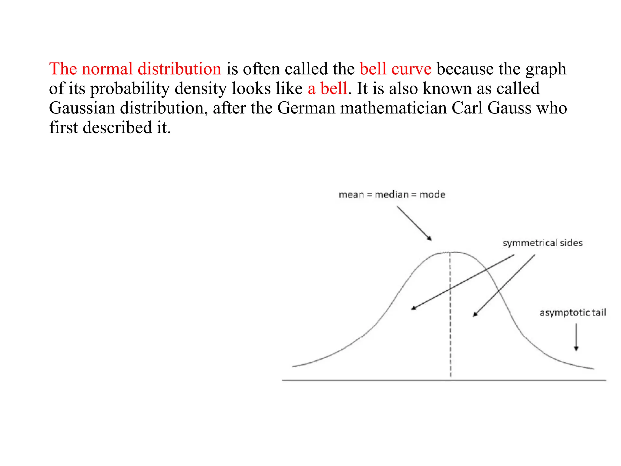 The normal distribution is often called the bell curve because the graph
of its probability density looks like a bell. It is also known as called
Gaussian distribution, after the German mathematician Carl Gauss who
first described it.
 