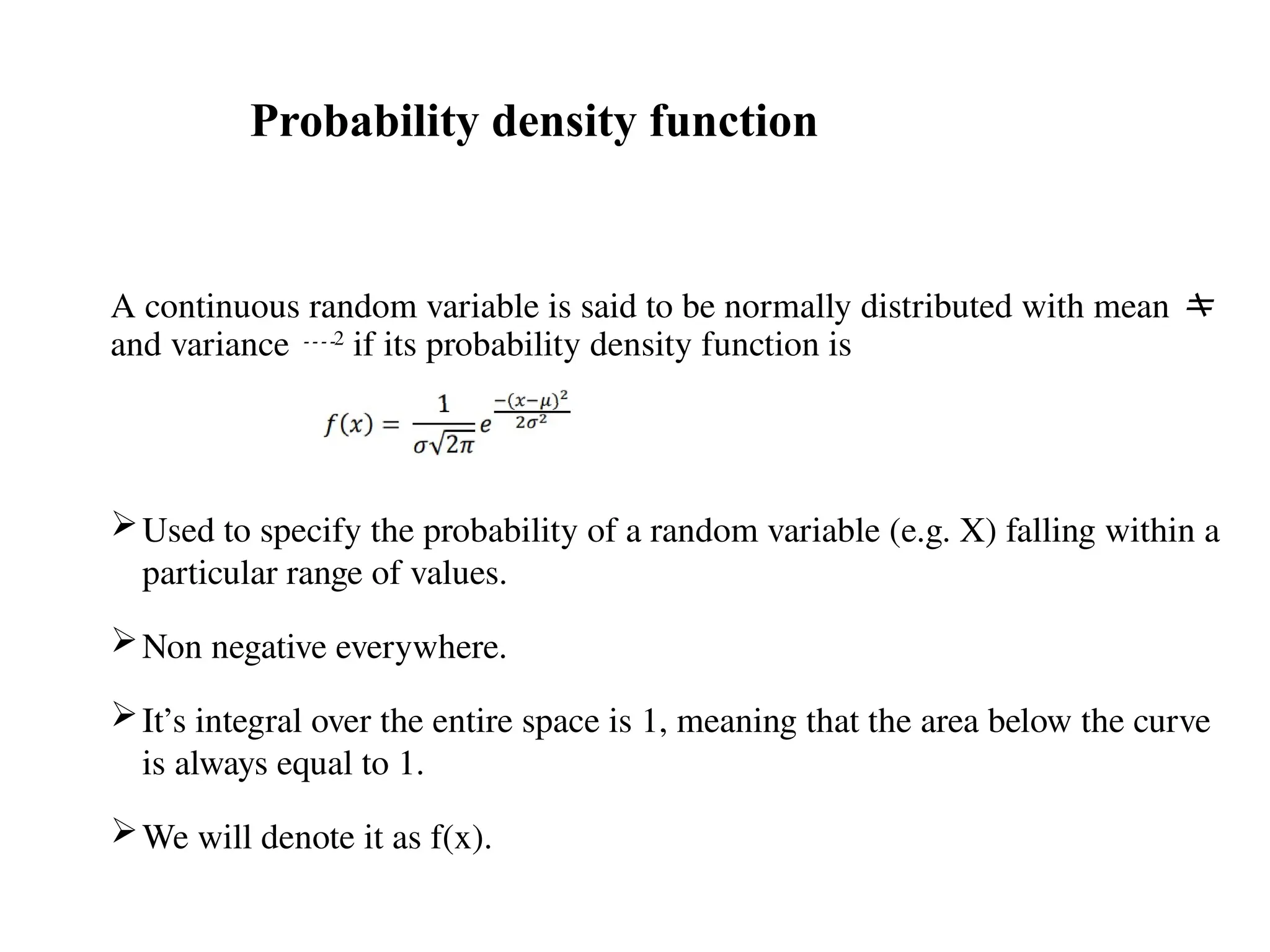 A continuous random variable is said to be normally distributed with mean 
and variance 2
if its probability density function is
Used to specify the probability of a random variable (e.g. X) falling within a
particular range of values.
Non negative everywhere.
It’s integral over the entire space is 1, meaning that the area below the curve
is always equal to 1.
We will denote it as f(x).
Probability density function
 