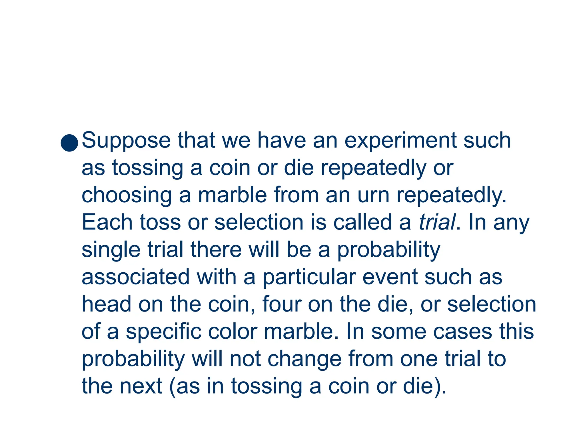 7
●Suppose that we have an experiment such
as tossing a coin or die repeatedly or
choosing a marble from an urn repeatedly.
Each toss or selection is called a trial. In any
single trial there will be a probability
associated with a particular event such as
head on the coin, four on the die, or selection
of a specific color marble. In some cases this
probability will not change from one trial to
the next (as in tossing a coin or die).
 
