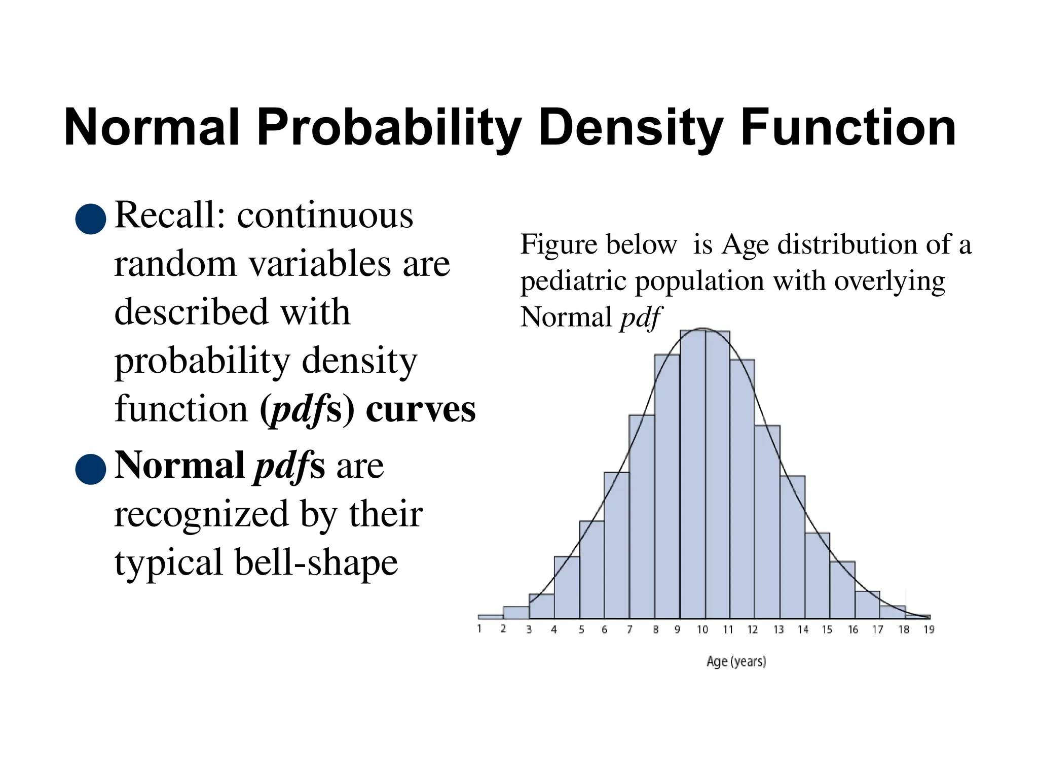 70
Normal Probability Density Function
●Recall: continuous
random variables are
described with
probability density
function (pdfs) curves
●Normal pdfs are
recognized by their
typical bell-shape
Figure below is Age distribution of a
pediatric population with overlying
Normal pdf
 