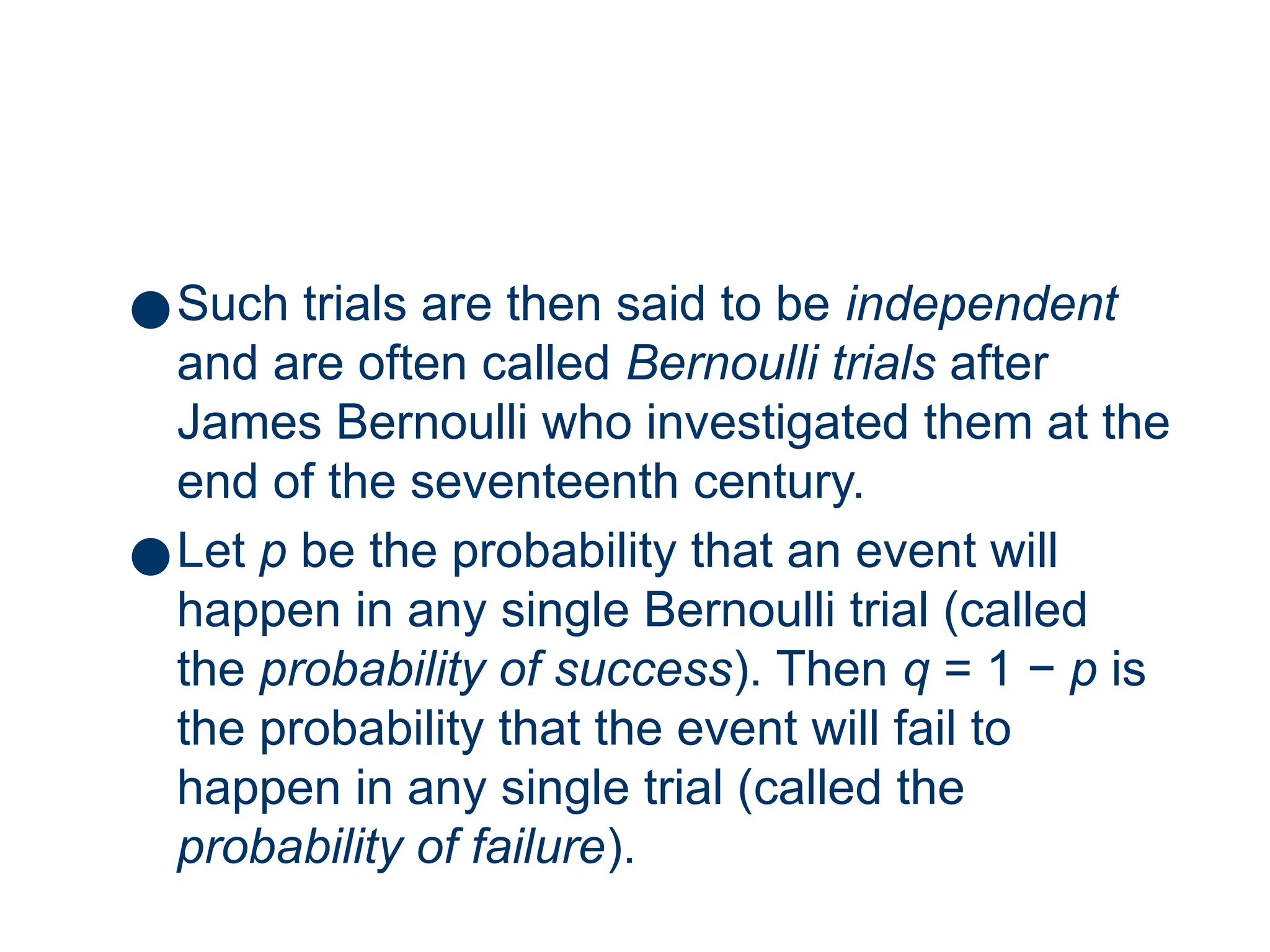 8
●Such trials are then said to be independent
and are often called Bernoulli trials after
James Bernoulli who investigated them at the
end of the seventeenth century.
●Let p be the probability that an event will
happen in any single Bernoulli trial (called
the probability of success). Then q = 1 − p is
the probability that the event will fail to
happen in any single trial (called the
probability of failure).
 