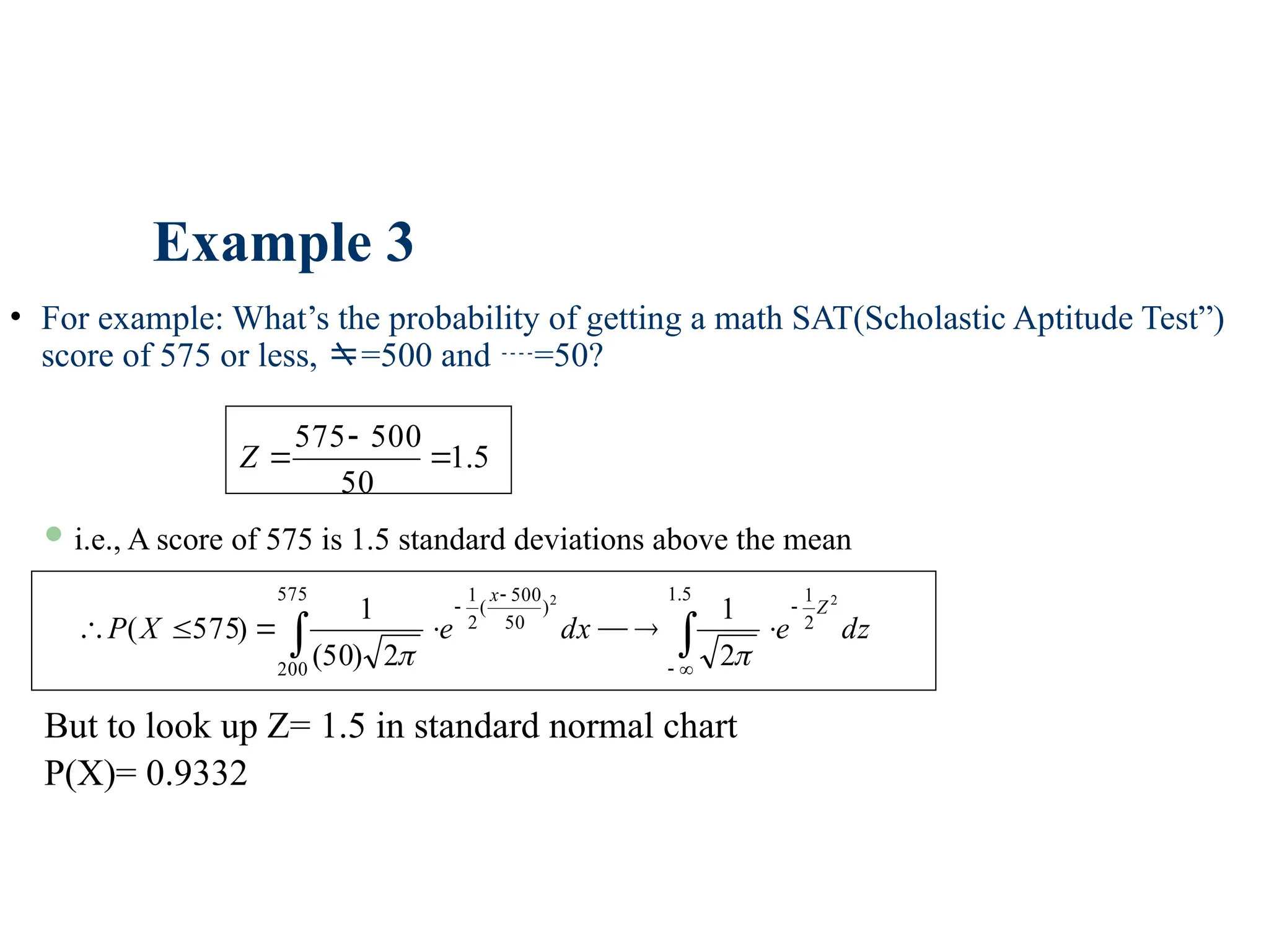 Example 3
• For example: What’s the probability of getting a math SAT(Scholastic Aptitude Test”)
score of 575 or less, =500 and =50?
5
.
1
50
500
575



Z
 i.e., A score of 575 is 1.5 standard deviations above the mean

 











5
.
1
2
1
575
200
)
50
500
(
2
1 2
2
2
1
2
)
50
(
1
)
575
( dz
e
dx
e
X
P
Z
x


But to look up Z= 1.5 in standard normal chart
P(X)= 0.9332
 