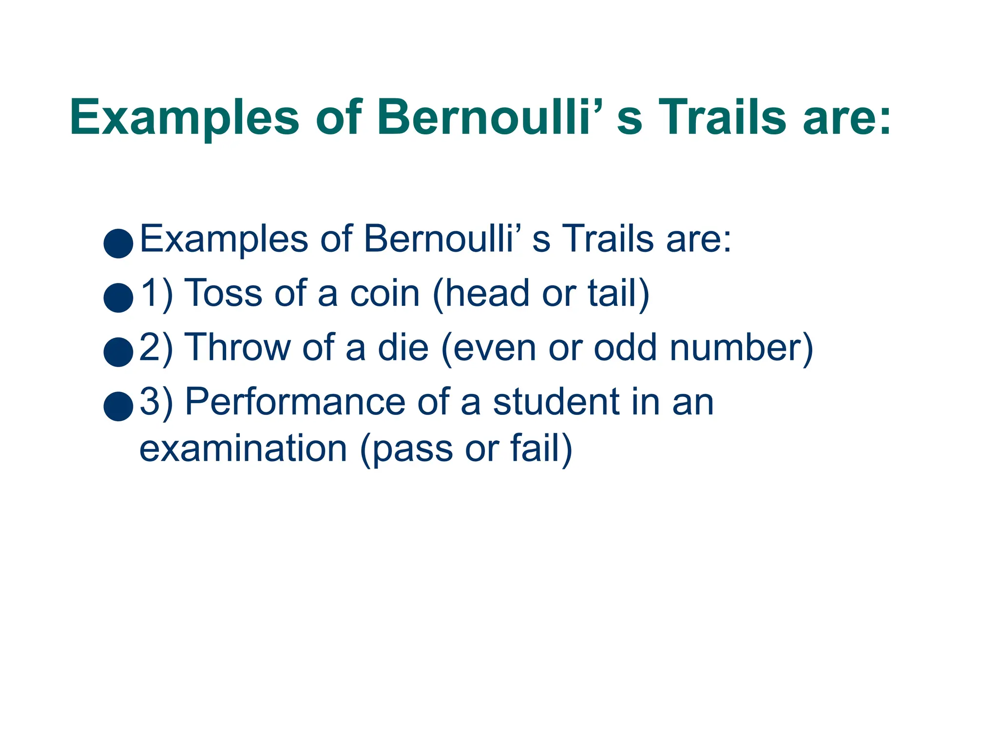 Examples of Bernoulli’ s Trails are:
●Examples of Bernoulli’ s Trails are:
●1) Toss of a coin (head or tail)
●2) Throw of a die (even or odd number)
●3) Performance of a student in an
examination (pass or fail)
9
 