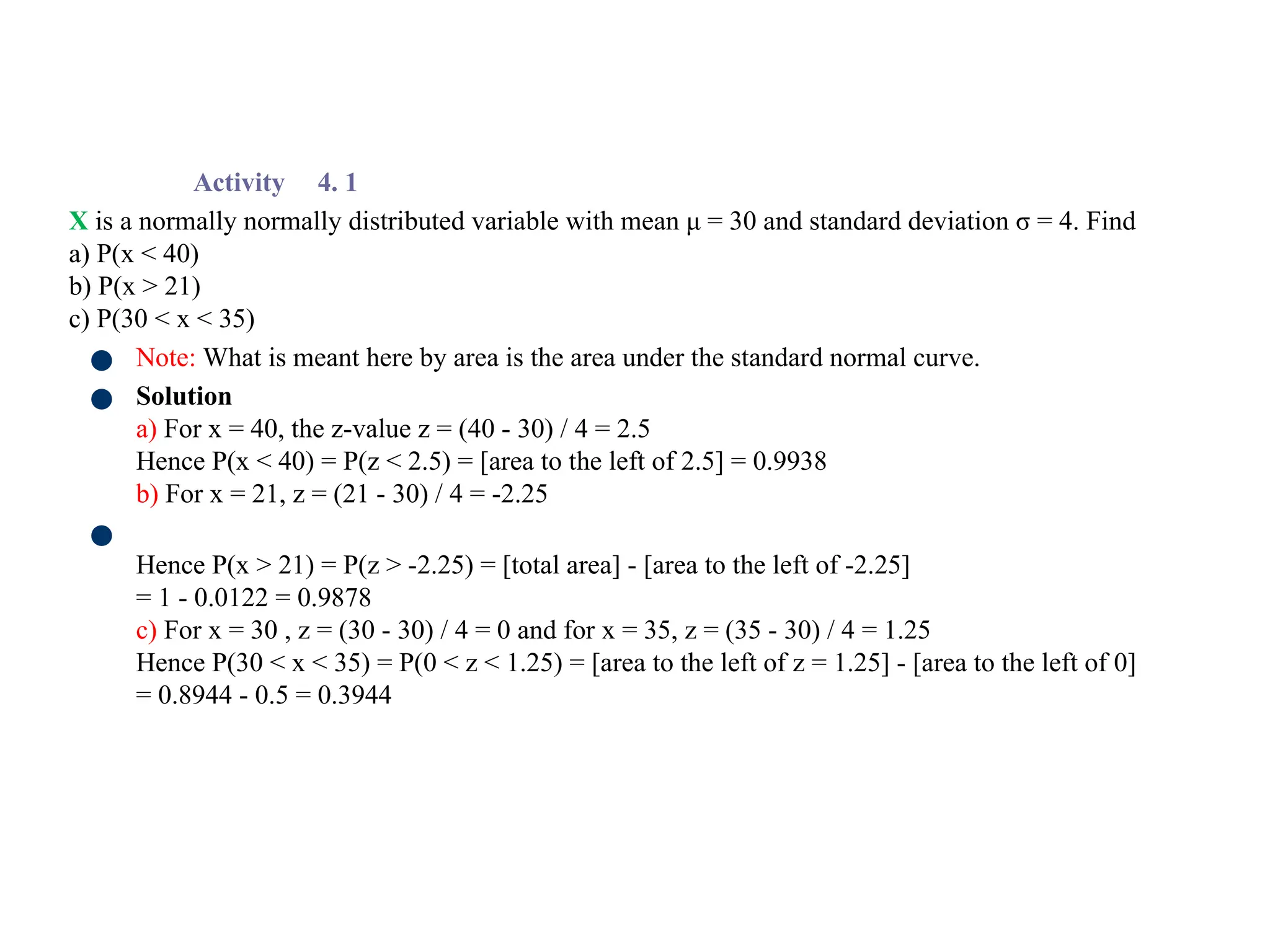 Activity 4. 1
X is a normally normally distributed variable with mean μ = 30 and standard deviation σ = 4. Find
a) P(x < 40)
b) P(x > 21)
c) P(30 < x < 35)
● Note: What is meant here by area is the area under the standard normal curve.
● Solution
a) For x = 40, the z-value z = (40 - 30) / 4 = 2.5
Hence P(x < 40) = P(z < 2.5) = [area to the left of 2.5] = 0.9938
b) For x = 21, z = (21 - 30) / 4 = -2.25
●
Hence P(x > 21) = P(z > -2.25) = [total area] - [area to the left of -2.25]
= 1 - 0.0122 = 0.9878
c) For x = 30 , z = (30 - 30) / 4 = 0 and for x = 35, z = (35 - 30) / 4 = 1.25
Hence P(30 < x < 35) = P(0 < z < 1.25) = [area to the left of z = 1.25] - [area to the left of 0]
= 0.8944 - 0.5 = 0.3944
 