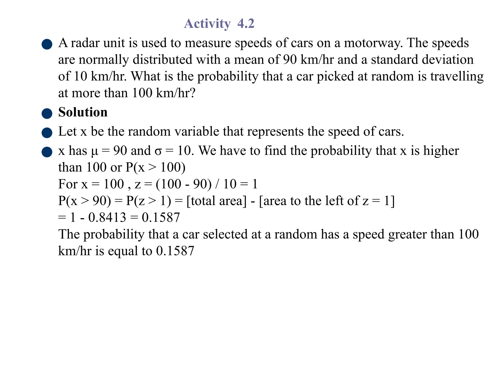 Activity 4.2
● A radar unit is used to measure speeds of cars on a motorway. The speeds
are normally distributed with a mean of 90 km/hr and a standard deviation
of 10 km/hr. What is the probability that a car picked at random is travelling
at more than 100 km/hr?
● Solution
● Let x be the random variable that represents the speed of cars.
● x has μ = 90 and σ = 10. We have to find the probability that x is higher
than 100 or P(x > 100)
For x = 100 , z = (100 - 90) / 10 = 1
P(x > 90) = P(z > 1) = [total area] - [area to the left of z = 1]
= 1 - 0.8413 = 0.1587
The probability that a car selected at a random has a speed greater than 100
km/hr is equal to 0.1587
 