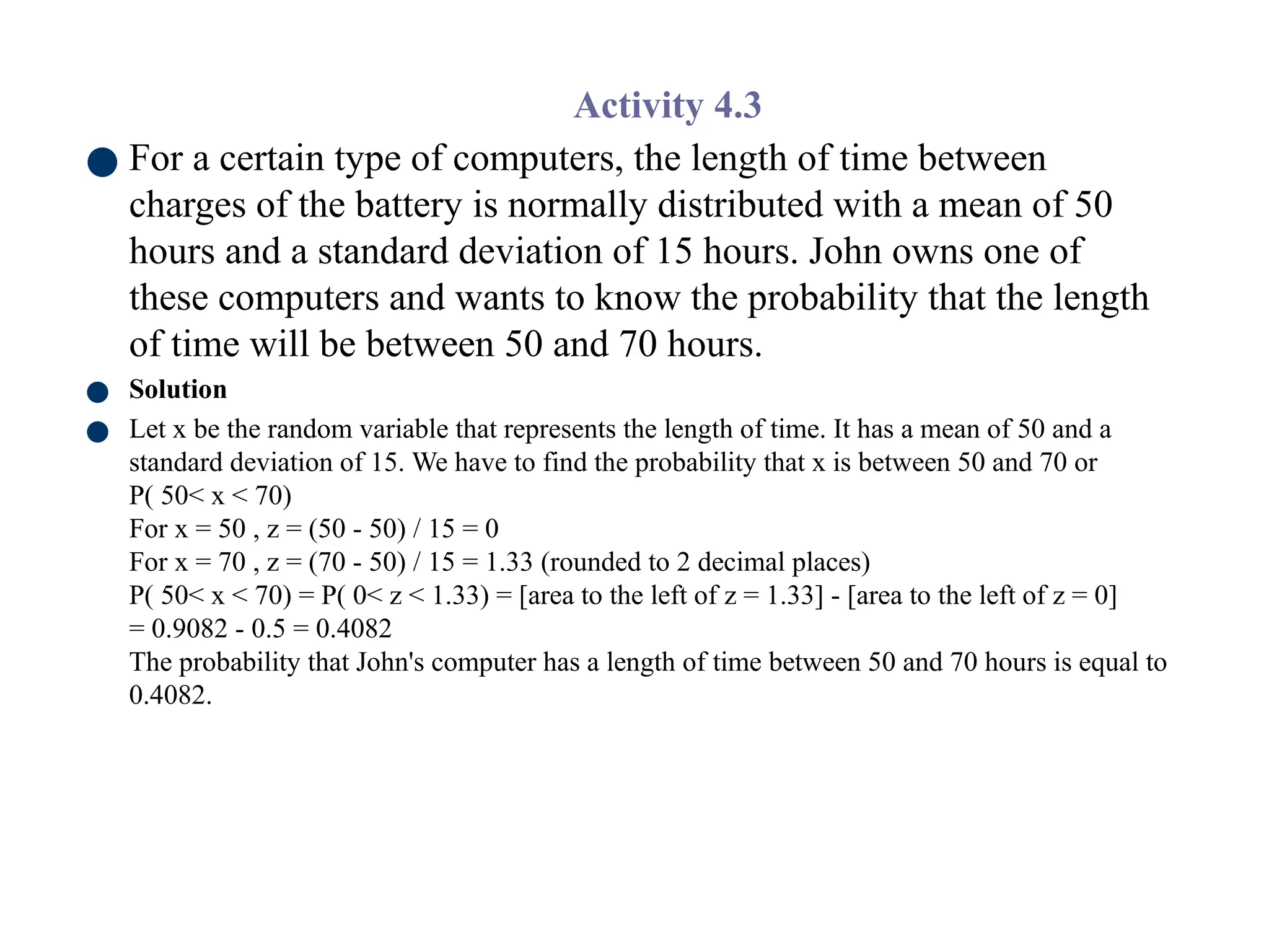 Activity 4.3
● For a certain type of computers, the length of time between
charges of the battery is normally distributed with a mean of 50
hours and a standard deviation of 15 hours. John owns one of
these computers and wants to know the probability that the length
of time will be between 50 and 70 hours.
● Solution
● Let x be the random variable that represents the length of time. It has a mean of 50 and a
standard deviation of 15. We have to find the probability that x is between 50 and 70 or
P( 50< x < 70)
For x = 50 , z = (50 - 50) / 15 = 0
For x = 70 , z = (70 - 50) / 15 = 1.33 (rounded to 2 decimal places)
P( 50< x < 70) = P( 0< z < 1.33) = [area to the left of z = 1.33] - [area to the left of z = 0]
= 0.9082 - 0.5 = 0.4082
The probability that John's computer has a length of time between 50 and 70 hours is equal to
0.4082.
 
