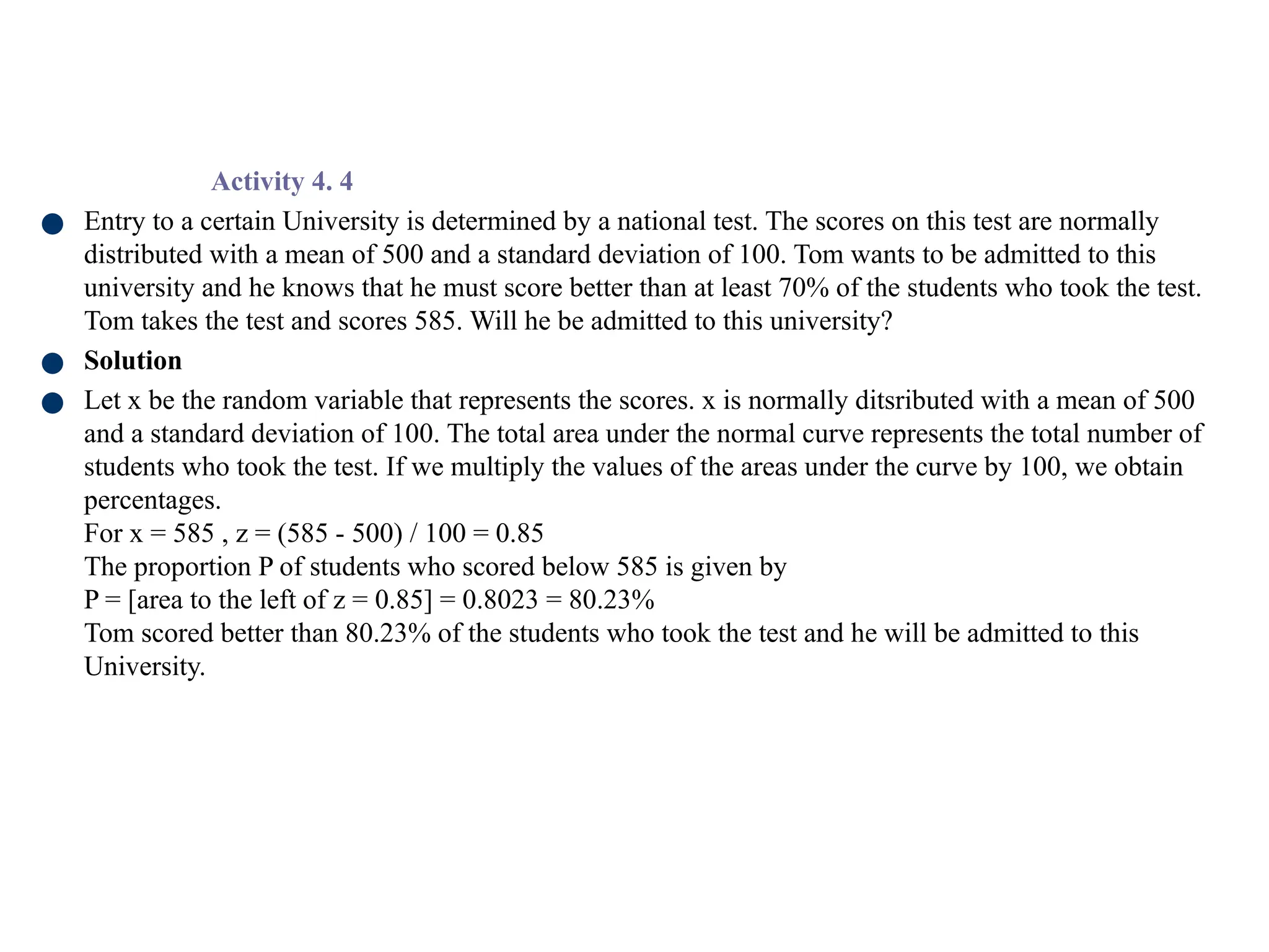 Activity 4. 4
● Entry to a certain University is determined by a national test. The scores on this test are normally
distributed with a mean of 500 and a standard deviation of 100. Tom wants to be admitted to this
university and he knows that he must score better than at least 70% of the students who took the test.
Tom takes the test and scores 585. Will he be admitted to this university?
● Solution
● Let x be the random variable that represents the scores. x is normally ditsributed with a mean of 500
and a standard deviation of 100. The total area under the normal curve represents the total number of
students who took the test. If we multiply the values of the areas under the curve by 100, we obtain
percentages.
For x = 585 , z = (585 - 500) / 100 = 0.85
The proportion P of students who scored below 585 is given by
P = [area to the left of z = 0.85] = 0.8023 = 80.23%
Tom scored better than 80.23% of the students who took the test and he will be admitted to this
University.
 