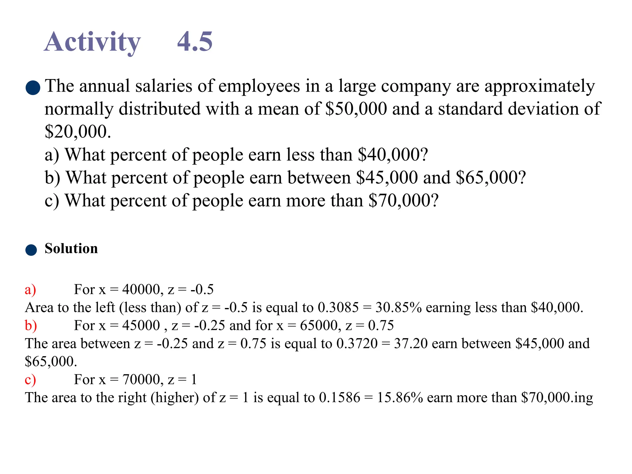 Activity 4.5
● The annual salaries of employees in a large company are approximately
normally distributed with a mean of $50,000 and a standard deviation of
$20,000.
a) What percent of people earn less than $40,000?
b) What percent of people earn between $45,000 and $65,000?
c) What percent of people earn more than $70,000?
● Solution
a) For x = 40000, z = -0.5
Area to the left (less than) of z = -0.5 is equal to 0.3085 = 30.85% earning less than $40,000.
b) For x = 45000 , z = -0.25 and for x = 65000, z = 0.75
The area between z = -0.25 and z = 0.75 is equal to 0.3720 = 37.20 earn between $45,000 and
$65,000.
c) For x = 70000, z = 1
The area to the right (higher) of z = 1 is equal to 0.1586 = 15.86% earn more than $70,000.ing
 