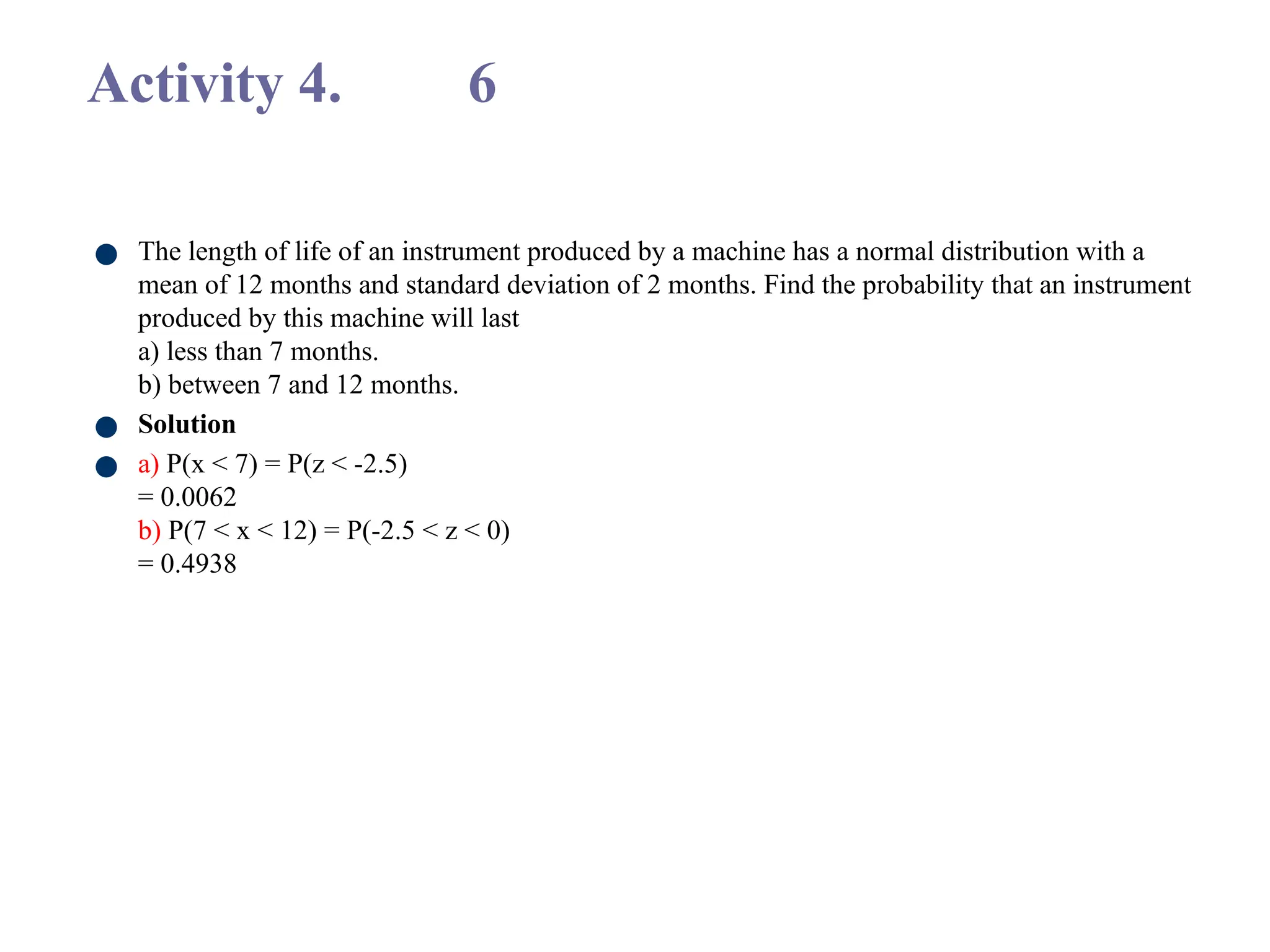 Activity 4. 6
● The length of life of an instrument produced by a machine has a normal distribution with a
mean of 12 months and standard deviation of 2 months. Find the probability that an instrument
produced by this machine will last
a) less than 7 months.
b) between 7 and 12 months.
● Solution
● a) P(x < 7) = P(z < -2.5)
= 0.0062
b) P(7 < x < 12) = P(-2.5 < z < 0)
= 0.4938
 