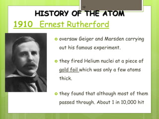 HISTORY OF THE ATOM
1910 Ernest Rutherford
 oversaw Geiger and Marsden carrying
out his famous experiment.
 they fired Helium nuclei at a piece of
gold foil which was only a few atoms
thick.
 they found that although most of them
passed through. About 1 in 10,000 hit
12
 