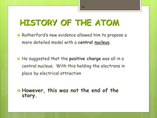 HISTORY OF THE ATOM
 Rutherford’s new evidence allowed him to propose a
more detailed model with a central nucleus.
 He suggested that the positive charge was all in a
central nucleus. With this holding the electrons in
place by electrical attraction
 However, this was not the end of the
story.
14
 
