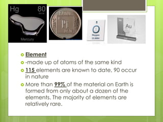  Element
 -made up of atoms of the same kind
 115 elements are known to date, 90 occur
in nature
 More than 99% of the material on Earth is
formed from only about a dozen of the
elements. The majority of elements are
relatively rare.
 