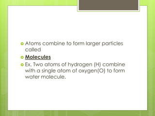  Atoms combine to form larger particles
called
 Molecules
 Ex. Two atoms of hydrogen (H) combine
with a single atom of oxygen(O) to form
water molecule.
 