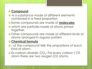  Compound
 -is a substance made of different elements
combined in a fixed proportion
 Some compounds are made of molecules,
 which are particles made of atoms joined
together.
 Other compounds are made of different kinds of
atoms arranged in regular pattern
 Chemical formula
 - of the compound tells the proportions of each
kind of atom.
 Ex carbon dioxide: CO2: For every carbon ( C0
atom there are two oxygen (O) atoms.
 