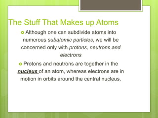 The Stuff That Makes up Atoms
 Although one can subdivide atoms into
numerous subatomic particles, we will be
concerned only with protons, neutrons and
electrons
 Protons and neutrons are together in the
nucleus of an atom, whereas electrons are in
motion in orbits around the central nucleus.
 