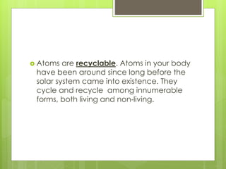  Atoms are recyclable. Atoms in your body
have been around since long before the
solar system came into existence. They
cycle and recycle among innumerable
forms, both living and non-living.
 
