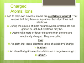 Charged
Atoms: Ions
 Left to their own devices, atoms are electrically neutral. That
means that they have an equal number of protons and
electrons.
 During the course of most natural events, protons are not
gained or lost, but electrons may be.
 Atoms with more or fewer electrons than protons are
electrically charged. They are called
ions:
 An atom that loses electrons takes on a positive charge
 (cation);
 An atom that gains electrons takes on a negative charge
 (anion).
 