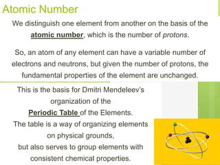 Atomic Number
We distinguish one element from another on the basis of the
atomic number, which is the number of protons.
So, an atom of any element can have a variable number of
electrons and neutrons, but given the number of protons, the
fundamental properties of the element are unchanged.
This is the basis for Dmitri Mendeleev’s
organization of the
Periodic Table of the Elements.
The table is a way of organizing elements
on physical grounds,
but also serves to group elements with
consistent chemical properties.
 