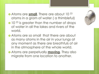  Atoms are small. There are about 10 23
atoms in a gram of water ( a thimbleful)
 10 23 is greater than the number of drops
of water in all the lakes and rivers of the
world.
 Atoms are so small that there are about
as many atoms in the air in your lungs at
any moment as there are breathfuls of air
in the atmosphere of the whole world.
 Atoms are perpetually moving. They also
migrate from one location to another.
 