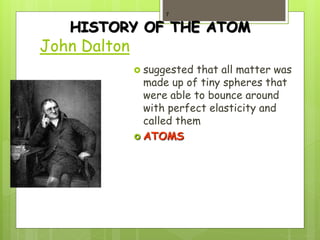 HISTORY OF THE ATOM
1808
John Dalton
 suggested that all matter was
made up of tiny spheres that
were able to bounce around
with perfect elasticity and
called them
 ATOMS
7
 