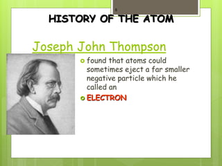 HISTORY OF THE ATOM
1898
Joseph John Thompson
 found that atoms could
sometimes eject a far smaller
negative particle which he
called an
 ELECTRON
8
 