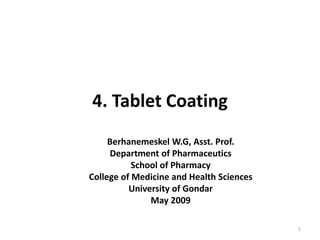 4. Tablet Coating
Berhanemeskel W.G, Asst. Prof.
Department of Pharmaceutics
School of Pharmacy
College of Medicine and Health Sciences
University of Gondar
May 2009
1
 