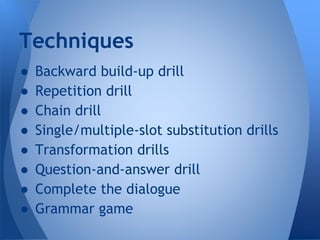 Techniques 
● Backward build-up drill 
● Repetition drill 
● Chain drill 
● Single/multiple-slot substitution drills 
● Transformation drills 
● Question-and-answer drill 
● Complete the dialogue 
● Grammar game 
 