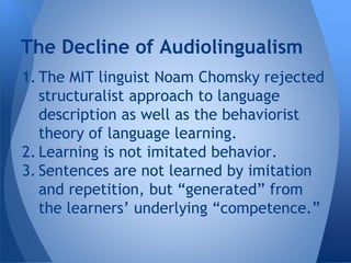 The Decline of Audiolingualism 
1. The MIT linguist Noam Chomsky rejected 
structuralist approach to language 
description as well as the behaviorist 
theory of language learning. 
2. Learning is not imitated behavior. 
3. Sentences are not learned by imitation 
and repetition, but “generated” from 
the learners’ underlying “competence.” 
 