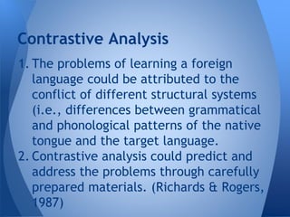 Contrastive Analysis 
1. The problems of learning a foreign 
language could be attributed to the 
conflict of different structural systems 
(i.e., differences between grammatical 
and phonological patterns of the native 
tongue and the target language. 
2. Contrastive analysis could predict and 
address the problems through carefully 
prepared materials. (Richards & Rogers, 
1987) 
 