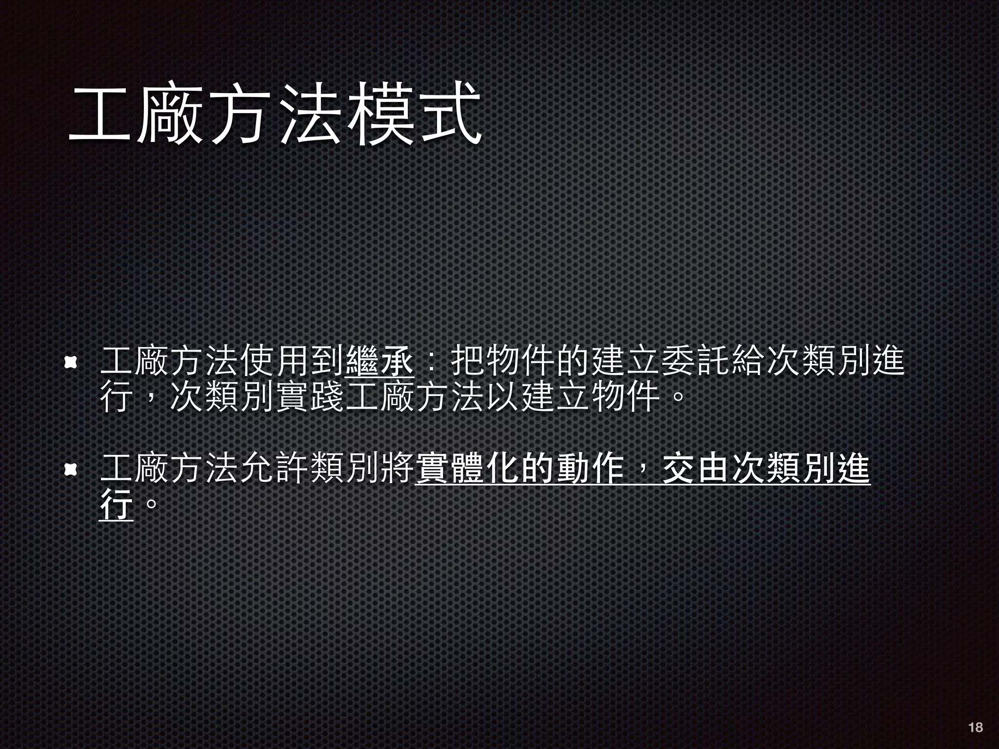 ⼯工廠⽅方法模式
⼯工廠⽅方法使⽤用到繼承：把物件的建⽴立委託給次類別進
⾏行，次類別實踐⼯工廠⽅方法以建⽴立物件。
⼯工廠⽅方法允許類別將實體化的動作，交由次類別進
⾏行。
18
 