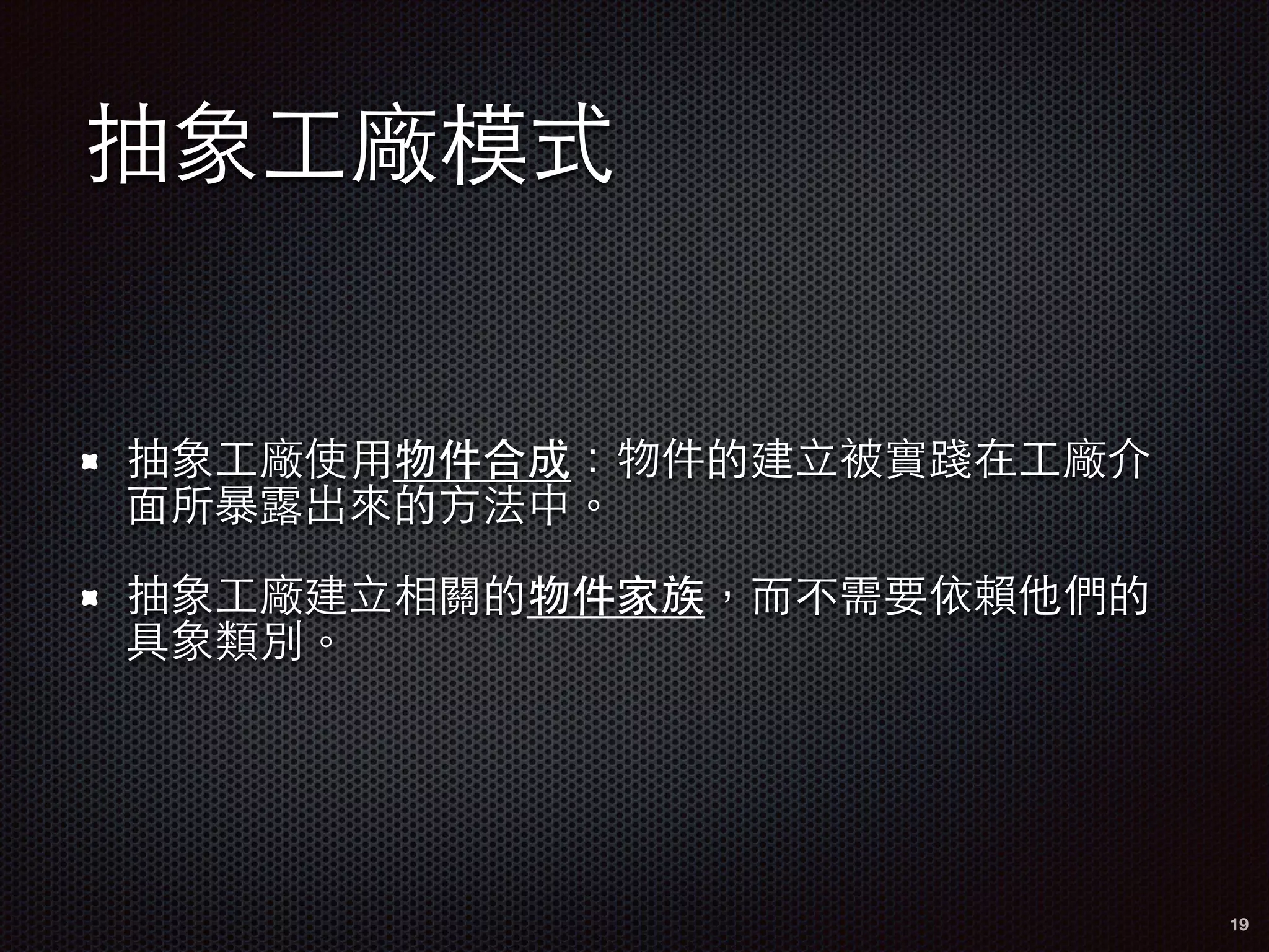 抽象⼯工廠模式
抽象⼯工廠使⽤用物件合成：物件的建⽴立被實踐在⼯工廠介
⾯面所暴露出來的⽅方法中。
抽象⼯工廠建⽴立相關的物件家族，⽽而不需要依賴他們的
具象類別。
19
 